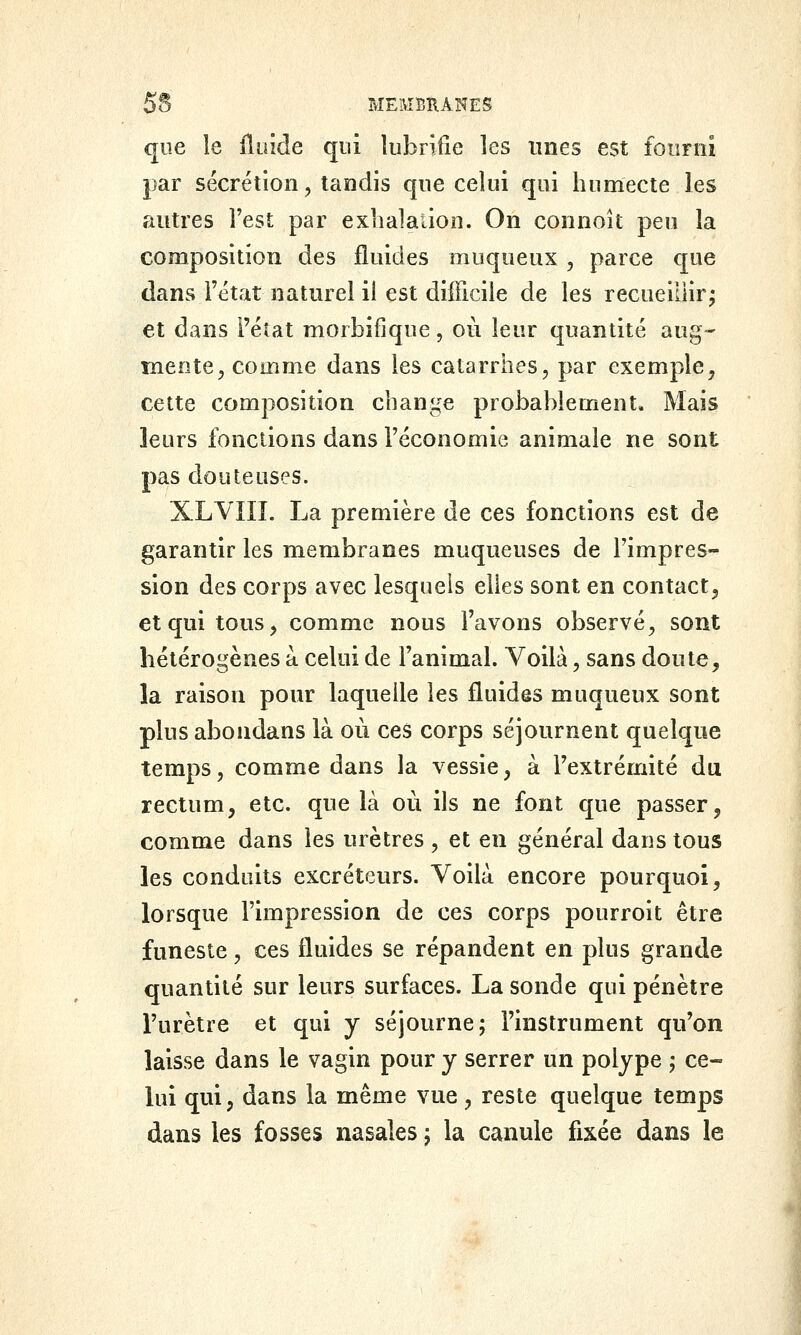 que le Ûu'iàe qui lubrifie les unes est fourni par sécrétion, tandis qne celui qui humecte les autres l'est par exlialaiion. On connoît peu la composition des fluides muqueux , parce que dans l'état naturel il est difficile de les recueillir^ et dans l'état morbifique, où leur quantité aug-* mente, comme dans les catarrhes, par exemple, cette composition change probablement. Mais leurs fonctions dans l'économie animale ne sont pas douteuses. XLVIIÎ. La première de ces fonctions est de garantir les membranes muqueuses de l'impres- sion des corps avec lesquels elles sont en contact^ et qui tous, comme nous l'avons observé, sont hétérogènes a celui de l'animal. Voilà, sans doute, la raison pour laquelle les fluides muqueux sont plus abondans là où ces corps séjournent quelque temps, comme dans la vessie, à l'extrémité du rectum, etc. que là où ils ne font que passer, comme dans les urètres , et en général dans tous les conduits excréteurs. Voilà encore pourquoi, lorsque l'impression de ces corps pourroit être funeste, ces fluides se répandent en plus grande quantité sur leurs surfaces. La sonde qui pénètre l'urètre et qui y séjourne; l'instrument qu'on laisse dans le vagin pour y serrer un polype ; ce- lui qui, dans la même vue, reste quelque temps dans les fosses nasales j la canule fixée dans le