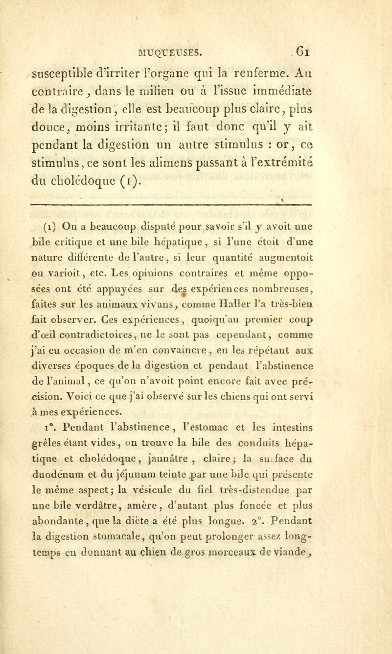 susceptible d'irriter Forgane qui la renferme. Au contraire ^ dans le milieu ou à l'issue immédiate de la digestion, elle est beaucoup plus claire, plus douce, moins irritante; il faut donc qu'il y ait pendant la digestion un autre stimulus : or, ce stimulus, ce sont les alimens passant à l'extrémité du cholédoque (i). (1) On a beaucoup disputé pour savoir s'il y avoit une bile critique et une bile hépatique, si l'une étoit d'une nature difîérente de l'autre, si leur quantité augmentoit ou varioit, etc. Les opinions contraires et même oppo- sées ont été appuyées sur des expériences nombreuses, faites sur les animaux vivans, comme Haller l'a très-bien fait observer. Ces expériences , quoiqu'un premier coup d'œil contradictoires, ne le sont pas cependant, comme j'ai eu occasion de m'en convaincre, en les répétant aux diverses époques de la digestion et pendant l'abstinence de l'animal, ce qu'on n'avoit point encore fait avec pré- cision. Voici ce que j'ai observé sur les chiens qui ont servi à mes expériences. 1*. Pendant l'abstinence, l'estomac et les intestins grêles étant vides , on trouve la bile des conduits hépa- tique et cholédoque, jaunâtre, claire^ la su.face du duodénum et du jéjunum teinte par une bile qui présente le même aspect j la vésicule du fiel très-distendue par une bile verdâtre, amère, d'autant plus foncée et plus abondante, que la diète a été plus longue. 1. Pendant la digestion stomacale, qu'on peut prolonger assez long- temps en donnant au çhiçn de gros morceaux de viande^