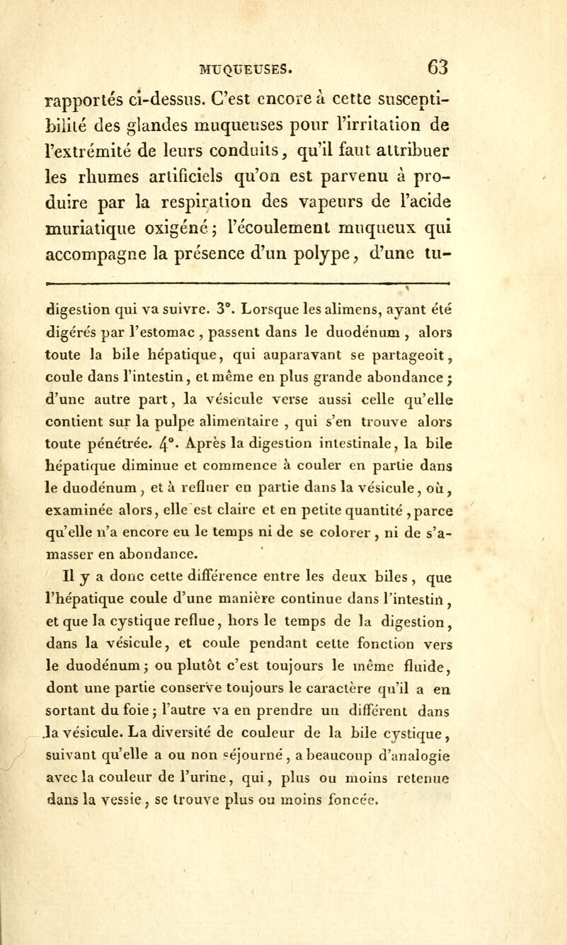 rapportés ci-dessns. C'est encore à cette suscepti- bilité des glandes muqueuses pour l'irritation de l'extrémité de leurs conduits, qu'il faut attribuer les rbumes artificiels qu'on est parvenu à pro- duire par la respiration des vapeurs de l'acide muriatique oxigéné ; l'écoulement muqueux qui accompagne la présence d'un polype ;, d'une tu- digestion qui va suivre. 3°. Lorsque les alimens, ayant été digérés par l'estomac , passent dans le duodénum , alors toute la bile hépatique, qui auparavant se partageoit, coule dans l'intestin, et même en plus grande abondance ; d'une autre part, la vésicule verse aussi celle qu'elle contient sur la pulpe alimentaire , qui s'en trouve alors toute pénétrée. 4*** Après la digestion intestinale, la bile hépatique diminue et commence à couler en partie dans le duodénum , et à refluer en partie dans la vésicule, où, examinée alors, elle est claire et en petite quantité ,parce qu'elle n'a encore eu le temps ni de se colorer , ni de s'a- masser en abondance. Il y a donc cette différence entre les deux biles , que l'hépatique coule d'une manière continue dans l'intestin, et que la cystique reflue, hors le temps de la digestion, dans la vésicule, et coule pendant celte fonction vers le duodénum; ou plutôt c'est toujours le même fluide, dont une partie conserve toujours le caractère qu'il a en sortant du foie; l'autre va en prendre un différent dans .la vésicule. La diversité de couleur de la bile cystique, suivant qu'elle a ou non séjourné, a beaucoup d'analogie avec la couleur de l'urine, qui, plus ou moins retenue dans la vessie, se trouve plus ou moins foncée.