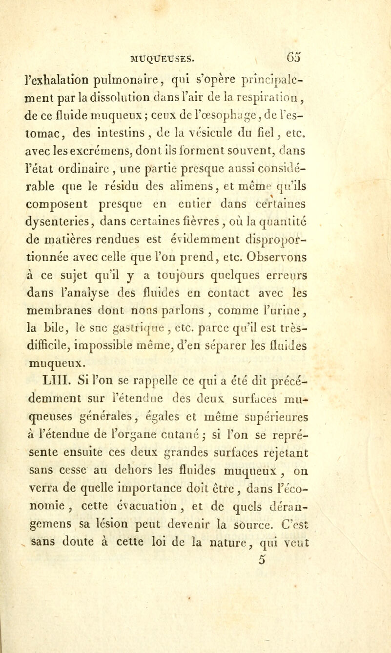 Fexhalatîon pulmonaire, qui s'opère principale- ment parla dissolution dans l'air de la respiraiion, de ce fluide muqueux ; ceux de l'œsophage, de Tes- tomac, des intestins, de la vésicule du fiel, etc. avec les excrémens, dont ils forment souvent, dans l'étal ordinaire , une partie presque aussi considé- rable que le résidu des alimens, et mêm<^ qu'ils composent presque en entier dans certaines dysenteries, dans certaines fièvres, où la quantité de matières rendues est évidemment dispropor- tionnée avec celle que l'on prend, etc. Observons à ce sujet qu'il y a toujours quelques erreurs dans l'analyse des fluides en contact avec les membranes dont nous parlons , comme l'urine, la bile, le snc gastrique , etc. parce qu'il est très- difficile, impossible même^ d'en séparer les fluides muqueux. LUI. Si l'on se rappelle ce qui a été dit précé- demment sur l'étendue des deux surfaces mu- queuses générales, égales et même supérieures à l'étendue de l'organe cutané ; si l'on se repré- sente ensuite ces deux grandes surfaces rejetant sans cesse au dehors les fluides muqueux , on verra de quefle importance doit être, dans l'éco- nomie , cette évacuation, et de quels déran- gemens sa lésion peut devenir la source. C'est . sans doute à celte loi de la nature, qui veut 5