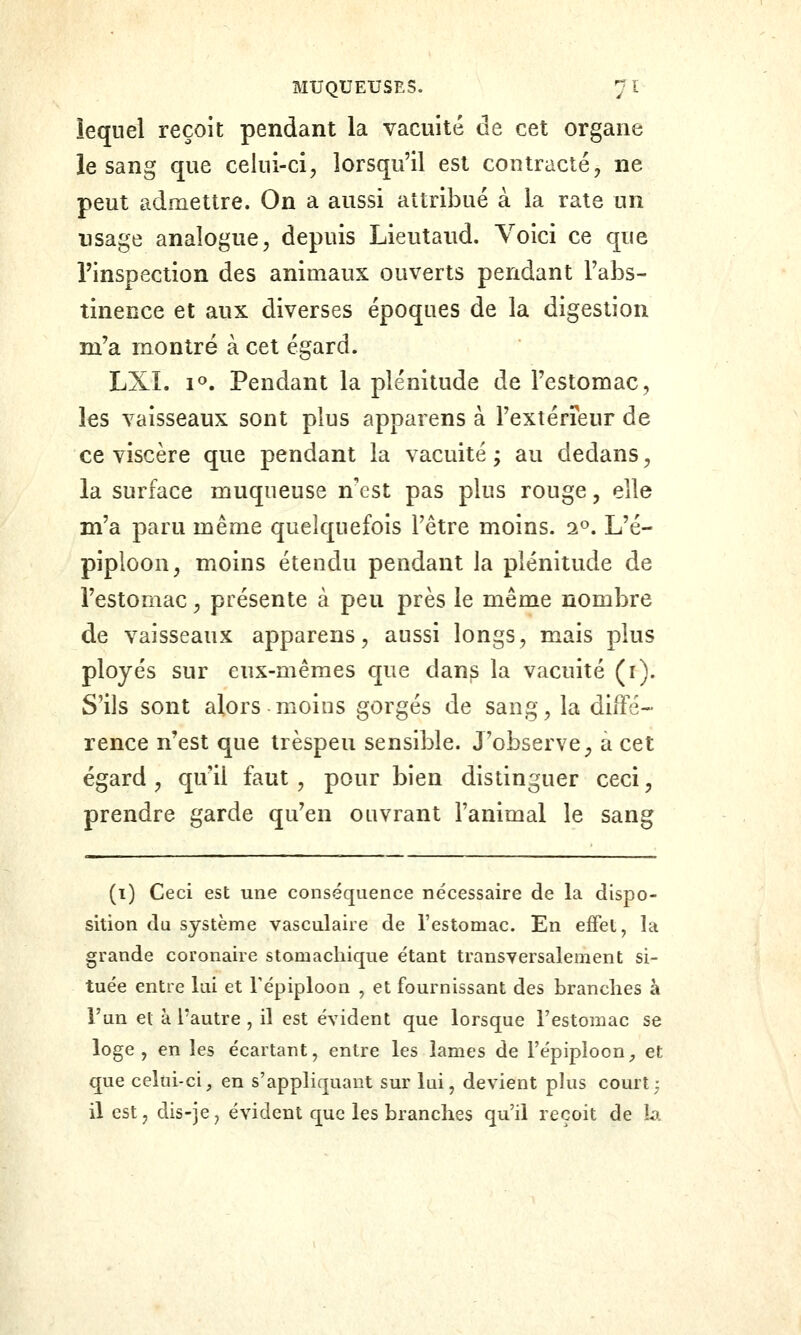 lequel reçoit pendant la vacuité de cet organe le sang que celui-ci, lorsqu'il est contracté, ne peut admettre. On a aussi attribué à la rate un usage analogue, depuis Lieutaud. Voici ce que l'inspection des animaux ouverts pendant l'abs- tinence et aux diverses époques de la digestion m'a montré à cet égard. LXL 10. Pendant la plénitude de l'estomac, les vaisseaux sont plus apparens à l'extérieur de ce viscère que pendant la vacuité ; au dedans, la surface muqueuse nest pas plus rouge, elle m'a paru même quelquefois l'être moins. 2». L'é- piploon, moins étendu pendant la plénitude de l'estomac, présente à peu près le même nombre de vaisseaux apparens, aussi longs, mais plus ployés sur eux-mêmes que dan^ la vacuité (i). S'ils sont alors moins gorgés de sang, la diffé- rence n'est que trèspeu sensible. J'observe, a cet égard , qu'il faut , pour bien distinguer ceci, prendre garde qu'en ouvrant l'animal le sang (i) Ceci est une conséquence nécessaire de la dispo- sition da système vasculaire de l'estomac. En ejffet, la grande coronaire stomachique étant transversalement si- tuée entre lai et Tépiploon , et fournissant des branches à l'un et à l'autre , il est évident que lorsque l'estomac se loge, en les écartant, entre les lames de l'épiploon^ et que celui-ci, en s'appliquant sur lui, devient phis court; il est, dis-je, évident que les branches qu'il reçoit de h.