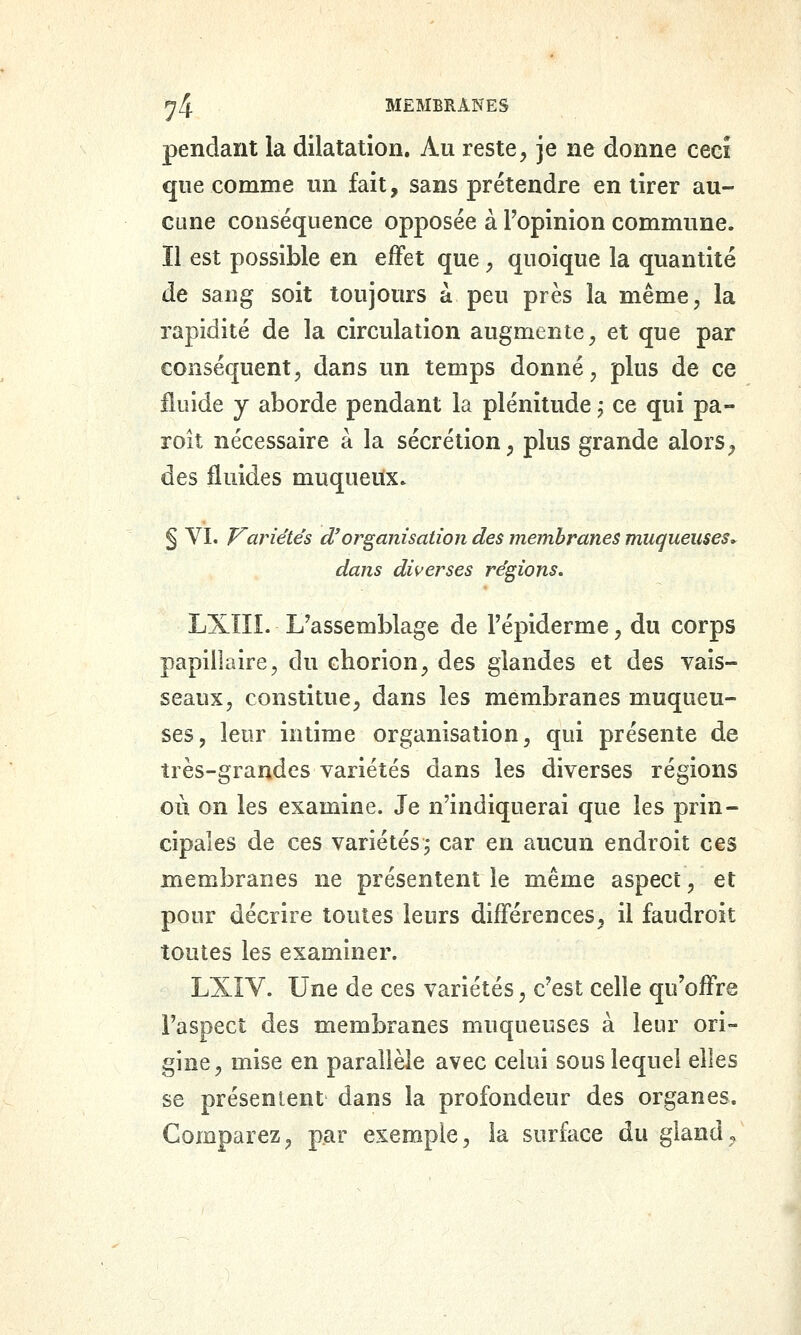 pendant la dilatation. Au reste, je ne donne ceei que comme un fait, sans prétendre en tirer au- cune conséquence opposée à l'opinion commune. Il est possible en effet que, quoique la quantité de sang soit toujours à peu près la même, la rapidité de la circulation augmente, et que par conséquent, dans un temps donné, plus de ce fluide y aborde pendant la plénitude ; ce qui pa- roît nécessaire à la sécrétion, plus grande alors, des fluides muqueitx. § VI. Variétés d'organisation des membranes muqueuses^ dans diverses régions. LXIIL L'assemblage de l'épiderme, du corps papiliaire, du chorion, des glandes et des vais- seaux, constitue, dans les membranes muqueu- ses, leur intime organisation, qui présente de très-grandes variétés dans les diverses régions où on les examine. Je n'indiquerai que les prin- cipales de ces variétés j car en aucun endroit ces membranes ne présentent le même aspect, et pour décrire toutes leurs différences, il faudroit toutes les examiner. LXIV. Une de ces variétés, c'est celle qu'offre l'aspect des membranes muqueuses à leur ori- gine, mise en parallèle avec celui sons lequel elles se présentent dans la profondeur des organes. Comparez, par exemple, la surface du gland ^