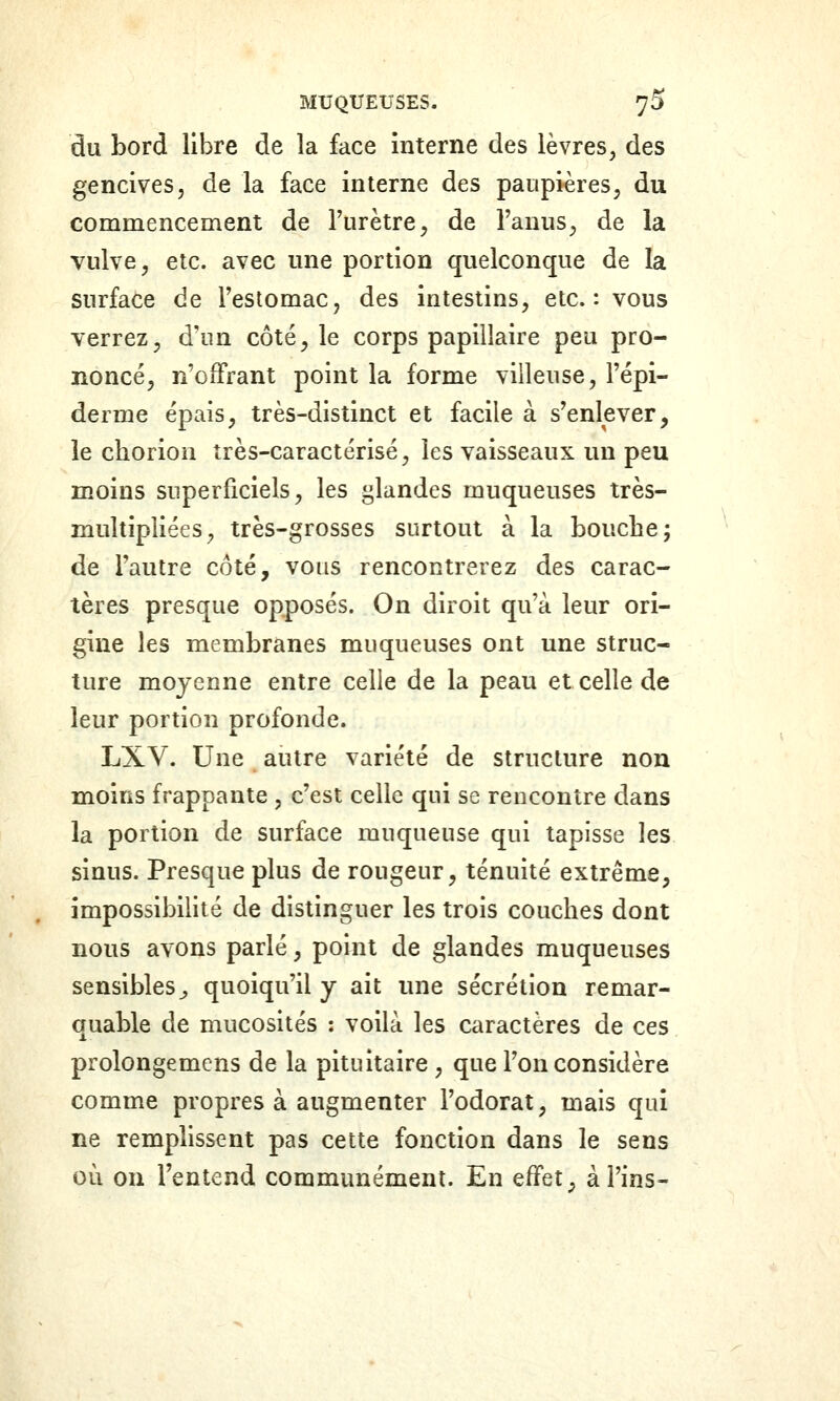 du bord libre de la face interne des lèvres, des gencives, de la face interne des paupières, du commencement de l'urètre, de l'anus, de la vulve, etc. avec une portion quelconque de la surface de l'estomac, des intestins, etc.: vous verrez, d'un côté, le corps papillaire peu pro- noncé, n'oiFrant point la forme viileuse, l'épi- derme épais, très-distinct et facile à s'enlever, le chorion très-caractérisé, les vaisseaux un peu moins superficiels, les glandes muqueuses très- multipliées, très-grosses surtout à la bouche; de l'autre côté, vous rencontrerez des carac- tères presque opposés. On diroit qu'à leur ori- gine les membranes muqueuses ont une struc- ture moyenne entre celle de la peau et celle de leur portion profonde. LXV. Une autre variété de structure non moins frappante , c'est celle qui se rencontre dans la portion de surface muqueuse qui tapisse les sinus. Presque plus de rougeur, ténuité extrême, impossibilité de distinguer les trois couches dont nous avons parlé, point de glandes muqueuses sensibles^ quoiqu'il y ait une sécrétion remar- quable de mucosités : voilà les caractères de ces prolongemens de la pituitaire, que Ton considère comme propres à augmenter l'odorat, mais qui ne remplissent pas cette fonction dans le sens où on l'entend communément. En effet ^ à Fins-