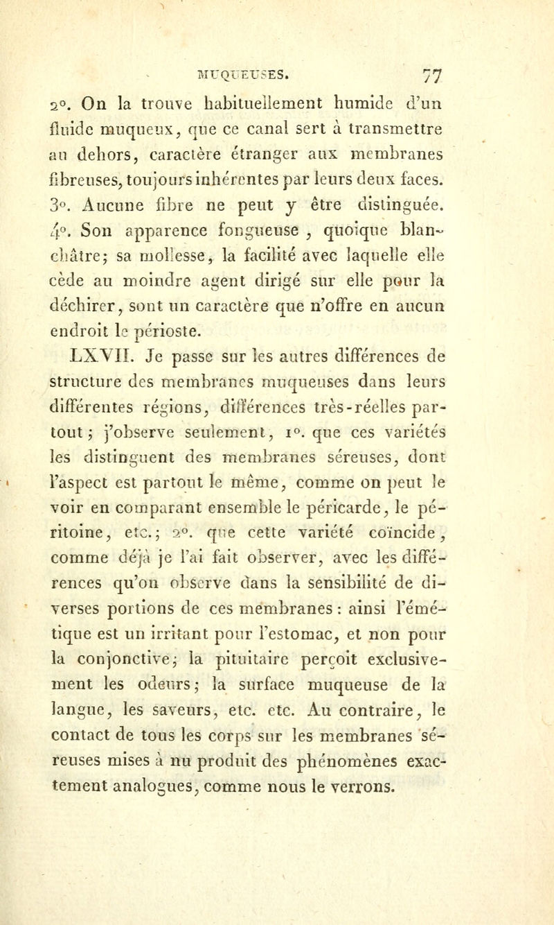 2°. On la trouve habitueiiement humide d'un fluide muqueux^ que ce canal sert à transmettre au dehors, caractère étranger aux membranes fibreuses, toujours inhérentes par leurs deux faces. 3°. Aucune fibre ne peut y être distinguée. [f. Son apparence fougueuse ^ quoique blan~ châtre; sa mollesse, la faciHté avec laquelle elle cède au moindre agent dirigé sur elle pour la déchirer, sout un caractère que n'offre en aucun endroit le périoste. LXVII. Je passe sur les autres différences de structure des membranes muqueuses dans leurs différentes régions, différences très-réelles par- tout ; j'observe seulement, i». que ces variétés les distinguent des membranes séreuses, dont l'aspect est partout le même, comme on peut le voir en comparant ensemble le péricarde^ le pé- ritoine, etc.; 2». qne cette variété coïncide, comme déjà je l'ai fait observer, avec les diffé- rences qu'on observe dans la sensibihté de di- verses portions de ces membranes : ainsi l'émé^ tique est un irritant pour l'estomac^ et non pour la conjonctive; la pituitaire perçoit exclusive- ment les odeurs; la surface muqueuse de la langue, les saveurs, etc. etc. Au contraire, le contact de tous les corps sur les m^embranes sé- reuses mises à nu produit des phénomènes exac- tement analogues, comme nous le verrons.