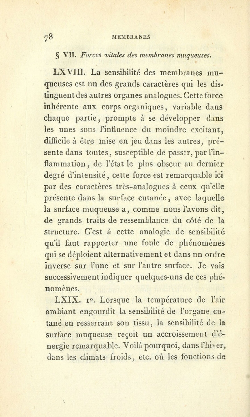 § VIL Forces vitales des membranes muqueuses. LXYIIL La sensibilité des membranes mu- queuses est un des grands caractères qui les dis- tinguent des autres organes analogues. Cette force inhérente aux corps organiques^ variable dans chaque partie^ prompte à se développer dans les unes sous Finfluence du moindre excitant, difficile à être mise en jeu dans les autres^ pré- sente dans toutes^ susceptible de passer^ par l'in- flammation , de Fétat le plus obscur au dernier degré d'intensité, cette force est remarquable ici par des caractères très-analogues à ceux qu'elle présente dans la surface cutanée, avec laquelle la surface muqueuse a, comme nous l'avons dit, de grands traits de ressemblance du coté de la structure. C'est à cette analogie de sensibilité qu'il faut rapporter une foule de phénomènes qui se déploient alternativement et dans un ordre inverse sur l'une et sur l'autre surface. Je vais successivement indiquer quelques-uns de ces phé- nomènes. LXIX. 1°. Lorsque la température de l'air ambiant engourdit la sensibilité de l'organe cu- tané en resserrant son tissu, la sensibilité de la surface muqueuse reçoit un accroissement d'é- nergie remarquable. Voilà pourquoi, dans l'hiver, dans les climats froids, etc. où les fonctions de