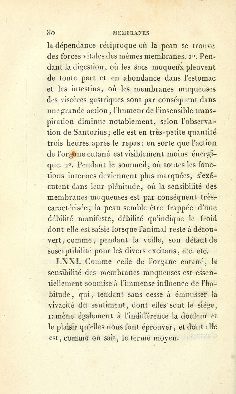 la dépendance réciproque où la peau se trouve des forces vitales des mêmes membranes. 1°. Pen- dant la digestion^ où les sucs muqueux pleuvent de toute part et en abondance dans l'estomac et les intestins, où les membranes muqueuses des viscères gastriques sont par conséquent dans une grande action, Fiiumeurde l'insensible trans- piration diminue notablement, selon l'observa- tion de Santorius j elle est en très-petite quantité trois heures après le repas : en sorte que l'action de l'orgtine cutané est visiblement moins énergi- que. 2°. Pendant le sommeil, où toutes les fonc- tions internes deviennent plus marquées, s'exé- cutent dans leur plénitude, où la sensibilité des membranes muqueuses est par conséquent très- caractérisée, la peau semble être frappée d'une débilité manifeste, débilité qu'indique le froid dont elle est saisie lorsque l'animal reste à décou- vert, comme, pendant la veille, son défaut de susceptibilité pour les divers excitans, etc. etc. LXXI. Gorrime celle de l'organe cutané, la sensibilité des membranes muqueuses est essen- tiellement soumise à l'immense influence de l'ha- bitude , qui, tendant sans cesse à émousser la vivacité du sentiment, dont elles sont le siège, ramène également à l'indifférence la douleur et le plaisir qu'elles nous font éprouver, et dont elle est,côînme on sait, le terme moyen.