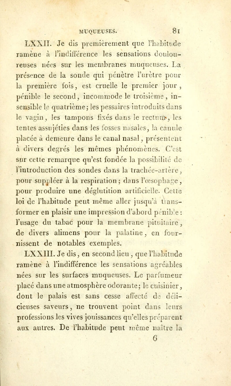 LXXIÏ. Je dis premièrement que rbabitude ramène à l'indifférence les sensations douloa- renses nées sur les membranes muqueuses. La présence de la sonde qui pénètre Furèlre pour la première fois, est cruelle le premier jour, pénible le second, incommode le troisième, in- sensible le quatrième, les pessaires introduits dans le vagin, les tampons fixés dans le rectum», les tentes assujéties dans les fosses nasales, îa canule placée à demeure dans le canal nasal, présentent à divers degrés les mêmes phénomènes. C'est sur cette remarque qu'est fondée la possibilité de l'introduction des sondes dans la trachée-artère, pour suppléer à la respiration; dans rœsophai;^e, pour produire une déglutition artificielle. Cette loi de l'habitude peut même aller jusqu'à trans- former en plaisir une impression d'abord pénible : l'usage du tabac pour la membrane pituitaire, de divers alimens pour la palatine, en four- nissent de notables exemples. LXXIII. Je dis, en second lieu , que l'habitude ramène à l'indifférence les sensations agréables nées sur les surfaces muqueuses. Le parfumeur placé dans une atmosphère odorante; le cuisinier, dont le palais est sans cesse affecté de déli- cieuses saveurs, ne trouvent point dans leurs professions les vives jouissances qu'elles préparent aux autres. De l'habitude peut même naître la 6