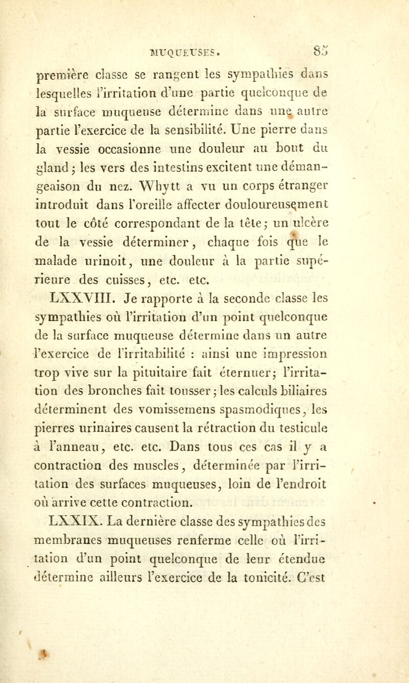 première classe se rangent les sympathies dans lesquelles l'irritation d\ine partie quelconque de là surface muqueuse détermine dans un^ autre partie l'exercice de la sensibilité. Une pierre dans la vessie occasionne une douleur au bout du gland j les vers des intestins excitent une déman- geaison du nez. Whytt a vu un corps étranger introduit dans l'oreille affecter douloureusement tout le côté correspondant de la tête ; un ulcère de la vessie déterminer, chaque fois que le malade urinoit, une douleur à la partie supé- rieure des cuisses ; etc. etc. LXXYIII. Je rapporte à la seconde classe les sympathies où l'irritation d'un point quelconque de la surface muqueuse détermine dans un autre l'exercice de l'irritabilité : ainsi une impression trop vive sur la pituitaire fait éternuer; l'irrita- tion des bronches fait tousser ; les calculs biliaires déterminent des vomissemens spasmodiques^, les pierres urinaires causent la rétraction du testicule à l'anneau ; etc. etc. Dans tous ces cas il y a contraction des muscles^ déterminée par l'irri- tation des surfaces muqueuses, loin de l'endroit où arrive cette contraction. LXXIX. La dernière classe des sympathies des membranes muqueuses renferme celle où l'irri- tation d'un point quelconque de leur étendue détermine ailleurs l'exercice de la tonicité. C'est