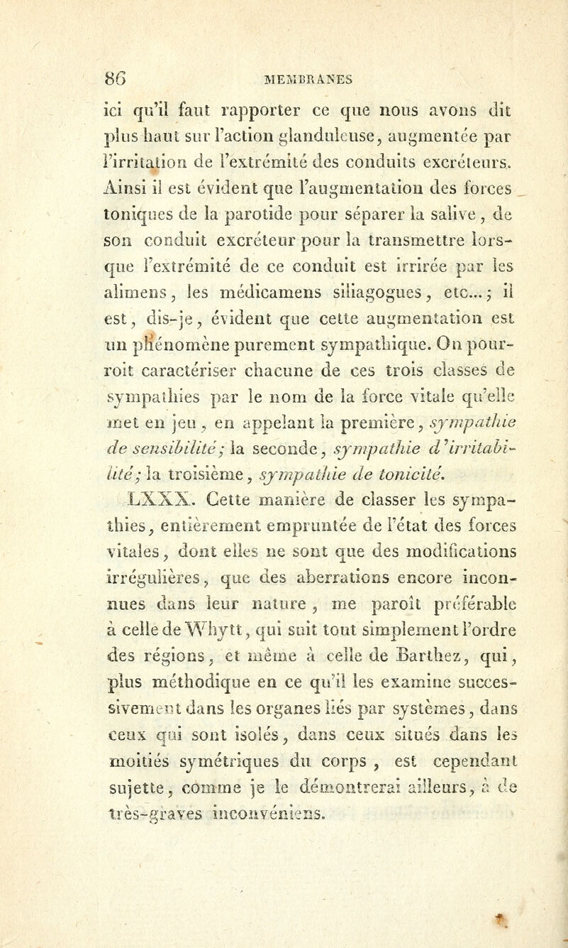 ici qu'il faut rapporter ce que nous avons dit plus haut sur Faction glanduleuse^ augmentée par rirritaiiou de l'extrémité des conduits excréleurs. Ainsi il est évident que l'augmentation des forces toniques de la parotide pour séparer la salive , de son conduit excréteur pour la transmettre lors- que l'extrémité de ce conduit est irrirée par les aiimens, les médicamens siliagogues ^ etc.. j il est^ dis-jc;, évident que celte augmentation est un pliénomène purement sympathique. On pour- roit caractériser chacune de ces trois classes de sympathies par le nom de la force vitale qu'elle met en jeu , en appelant la i^vemiere, sjmpathie de sensibilité ; la. seconde ;, sjmpathie cVirritaM'- lité; la troisième, sympathie de tonicité, LXXX. Cette manière de classer les sympa- thies^ entièrement empruntée de l'état des forces vitales ^ dont elles ne sont que des modifications irrégulières ^ que des aberrations encore incon- nues dans leur nature ^ me paroît préférable à celle de Whytt^ qui suit tout simplement l'ordre des régions, et même à celle de Barthez^ qui^ plus méthodique en ce qu'il les examine succes- sivement dans les organes liés par systèmes 5 dans ceux qui sont isolés ^ dans ceux situés dans les moitiés symétriques du corps , est cependant sujette, comme je le démontrerai ailleurs^, à de très-graves inconveniens.