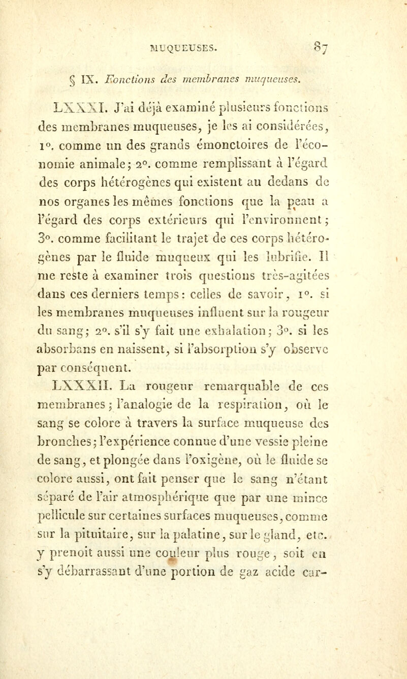 § IX. F^onctions des membranes muqueuses, LXXXÏ. J'ai déjà examiné plusieurs fonctions des membranes muqueuses, je les ai considérées, 1». comme un des grands émonctoires de l'éco- nomie animale; 2°. comme remplissant à Fégard des corps hétérogènes qui existent au dedans de nos organes les mêmes fonctions que la peau a l'égard des corps extérieurs qui l'environnent ; 3^. comme facilitant le trajet de ces corps hétéro- gènes par le fluide muqueux qui les Inbriue. Il nie reste à examiner trois questions très-agitées dans ces derniers temps: celles de savoir, i«. si les membranes muqueuses influent sur la rougeur du sang; 2°. s'il s'y fait une exhalation; 3°. si les absorbans en naissent, si i'absorptiou s'y observe par conséquent. LXXXîL La rougeur remarquable de ces membranes ; l'analogie de la respiration, où le sang se colore à travers la surface muqueuse des bronches; l'expérience connue d'une vessie pleine de sang, et plongée dans i'oxigène, où le fluide se colore aussi, ont fait penser que le sang n'étant séparé de l'air atmosphérique que par une mince pellicule sur certaines surfaces muqueuses, comme sur la pituitaire, sur la palatine, sur le gland, etc. y prenoit aussi une couleur plus rouge, soit ea s'y débarrassant d'une portion de gaz acide car-