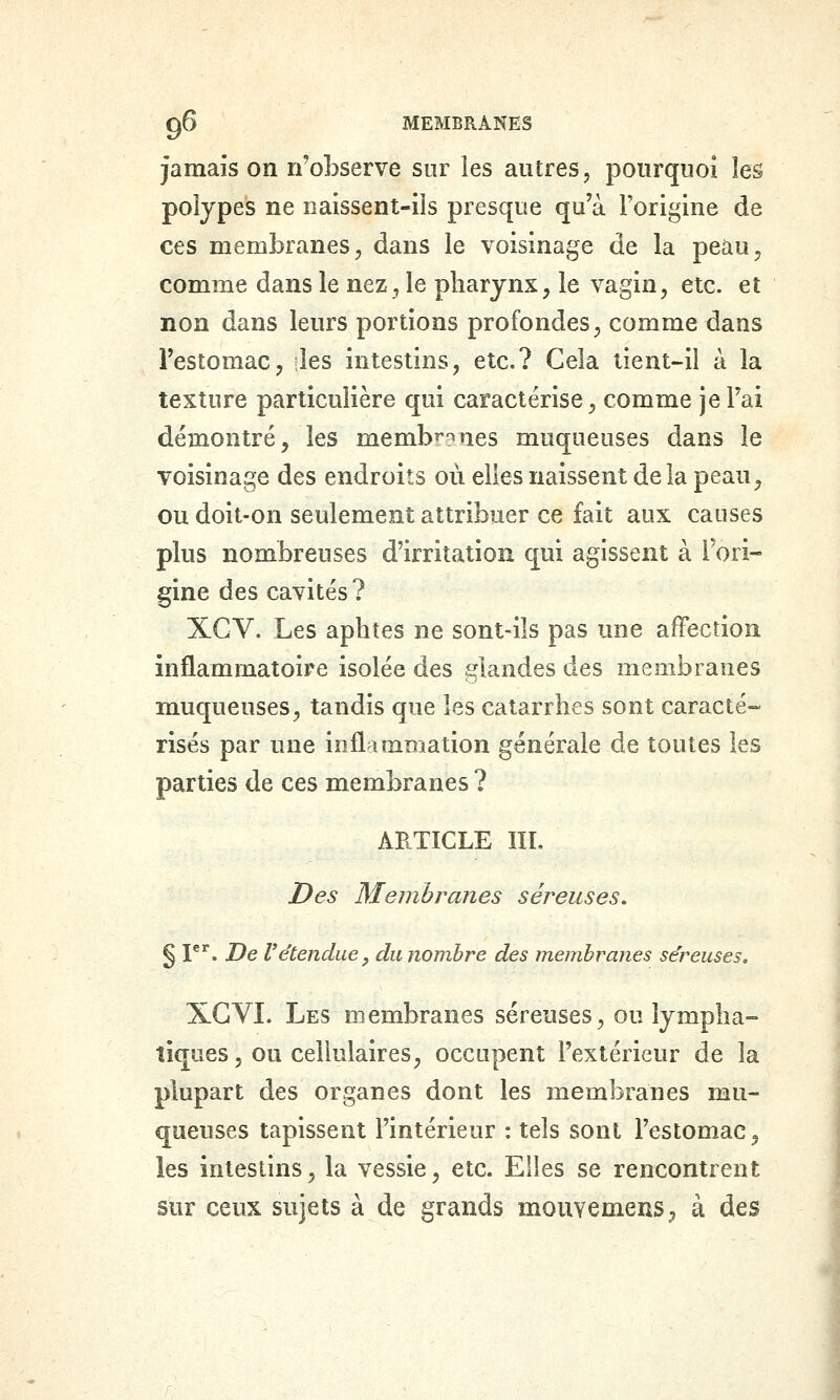 jamais on n'observe sur les autres, pourquoi les polypes ne naissent-ils presque qu'à l'origine de ces membranes, dans le voisinage de la peau, comme dans le nez, le pharynx, le vagin, etc. et non dans leurs portions profondes, comme dans l'estomac, les intestins, etc.? Cela tient-il à la texture particulière qui caractérise, comme je l'ai démontré, les memb^^nes muqueuses dans le voisinage des endroits où elles naissent delà peau, ou doit-on seulement attribuer ce fait aux causes plus nombreuses d'irritation qui agissent à l'ori- gine des cavités? XCV. Les aphtes ne sont-ils pas une affection inflammatoire isolée des glandes des membranes muqueuses, tandis que les catarrhes sont caracté- risés par une inflammation générale de toutes les parties de ces membranes ? ARTICLE IIL Des Membranes séreuses. ^V^. De Vétendue y du nombre des membranes séreuses, XGVL Les membranes séreuses, ou lympha- tiques, ou cellulaires, occupent l'extérieur de la plupart des organes dont les membranes mu- queuses tapissent l'intérieur : tels sont l'estomac, les intestins, la vessie, etc. Elles se rencontrent sur ceux sujets à de grands mouYemenSj à des