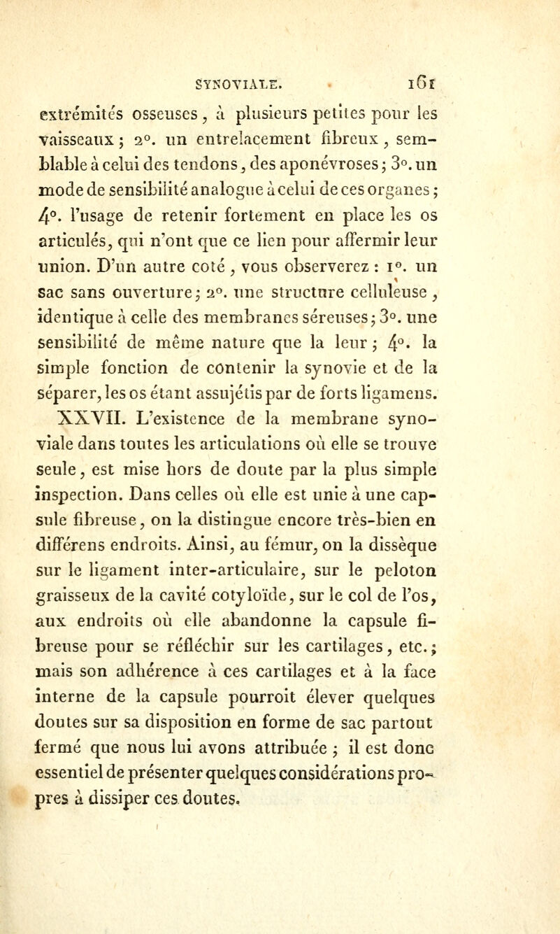 SYÎÎOYIÂLE. . iGî extrémités osseuses , à plusieurs petites pour les Taisseaux ; a», un entrelacement fibreux ^ sem- blable à celui des tendons ^ des aponévroses ; 3^. un mode de sensibilité analogue àcelui de ces organes ; /\9. l'usage de retenir fortement en place les os articulés, qui n'ont que ce lien pour affermir leur union. D'un autre coîé , vous observerez : i^. un sac sans ouverture^ a», une structure ceîluleuse, identique à celle des membranes séreuses j 3°. une sensibilité de même nature que la leur j 4*^. la simple fonction de contenir la synovie et de la séparer, les os étant assujétis par de forts ligamens. XXVII. L'existence de la membrane syno- viale dans toutes les articulations où elle se trouve seule, est mise hors de doute par la plus simple inspection. Dans celles où elle est unie à une cap- sule fibreuse, on la distingue encore très-bien en différens endroits. Ainsi, au fémur, on la dissèque sur le ligament inter-articulaire, sur le peloton graisseux de la cavité cotyloïde, sur le col de l'os, aux endroits où elle abandonne la capsule fi- breuse pour se réfléchir sur les cartilages, etc. ; mais son adhérence a ces cartilages et à la face interne de la capsule pourroit élever quelques doutes sur sa disposition en forme de sac partout fermé que nous lui avons attribuée j il est donc essentiel de présenter quelques considérations pro-* près à dissiper ces doutes.
