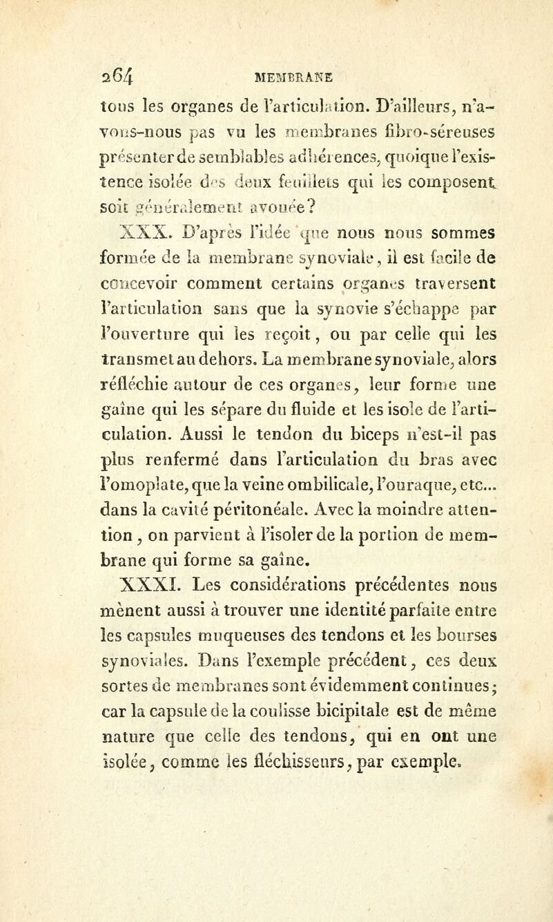tous les organes de i'artici«lation. D'ailleurs, iva- voïiS-nous pas vu les membranes fibro-séreuses présenter de semblables adhérences^ quoique Fexis- tence isolée d'S deux feoïiiets qui les composent soit âjéiiéralemeîit avouée? XXX. D'après l'idée qne nous nous sommes formée de la membrane synoviale, il est facile de concevoir comment certains organes traversent Tarticulation sans que la synovie s'échappe par l'ouverture qui les reçoit, ou par celle qui les transmet au dehors. La mem.branesjnovialc; alors réfléchie autour de ces organes^ leur forme une gaine qui les sépare du fluide et les isole de Farti- culation. Aussi le tendon du biceps n'est-il pas plus renfermé dans l'articulation du bras avec î'omoplate, que la veine ombilicale, Fooraque, etc.. dans la cavité péritonéale. Avec la moindre atten- tion ^ on parvient à Fisolerde la portion de mem- brane qui forme sa gaine. XXXÏ. Les considérations précédentes nous mènent aussi à trouver une identité parfaite entre les capsules muqueuses des tendons et les bourses synoviales. Dans l'exemple précédent, ces deux sortes de membranes sont évidemment continues; car la capsule de la coulisse bicipitale est de même nature que celle des tendons, qui en ont une isolée, comme les fléchisseurs, par exemple.
