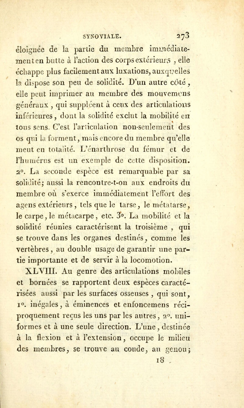 éloignée de ia partie du membre immédiate- ment en butte à Faction des corps extériem5 ^ elie échappe plus facilement aux luxations, auxc[î:elles la dispose son peu de solidité. D'un autre côté, elle peut imprimer au membre des mouvemens généraux y qui suppléent à ceux des articulations inférieures, dont la solidité exclut la mobilité en tous sens. C'est l'articulation non-seulement des os qui la forment, mais encore du membre qu'elle meut en totalité. L'énarthrose du fémur et de l'humérus est un exemple de cette disposition. 20. La seconde espèce est remarquable par sa soliditéj aussi la rencontre-t-on aux endroits du membre où s'exerce immédiatement l'effort des agens extérieurs , tels que le tarse, le métatarse, le carpelle métacarpe, etc. Jo. La mobilité et la solidité réunies caractérisent la troisième , qui se trouve dans les organes destinés ^ comme les vertèbres, au double usage de garantir une par- tie importante et de servir à la locomotion. XLVIIL Au genre des articulations mobiles et bornées se rapportent deux espèces caracté- risées aussi par les surfaces osseuses , qui sont, 1°. inégales, à éminences et enfoncemens réci- proquement reçus les uns par les autres, 2°. uni- formes et à une seule direction. L'une, destinée à la flexion et à l'extension, occupe le milieu des membres^ se trouve au coude, au genou; 18 ,