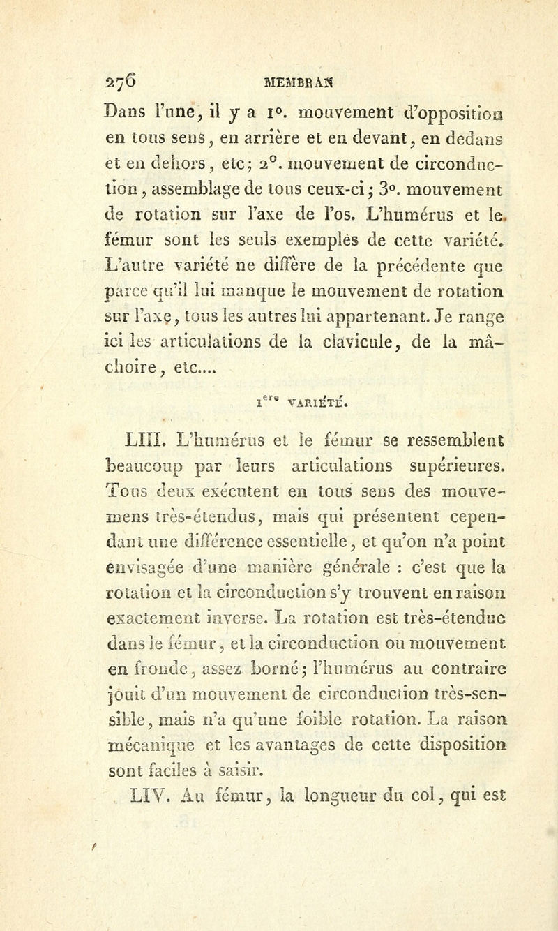 57^ MEMBEAïf Dans Fane, î^ y ^ i°- mouvement d'oppositioa en tous sens5 en arrière et en devant^ en dedans et en dehors, etcj 2°. mouvenient de circonduc- tion, assemblage de tons ceux-ci j S*', mouvement de rotation sur Taxe de Fos. L'humérus et le, fémur sont les seuls exemples de cette variétés L'autre variété ne diffère de la précédente que parce qu'il lui manque le mouvement de rotation sur l'axe, tous les autres lui appartenant. Je range ici les articulations de la clavicule, de la mâ- choire , etc.... LÎIL L'humérus et le fémur se ressemblent beaucoup par leurs articulations supérieures. Tous deux exécutent en tous sens des mouve- mens très-étendus, mais qui présentent cepen- dant une différence essentielle, et qu'on n'a point envisagée d'une manière générale : c'est que la rotation et la circonduction s'y trouvent en raison exactement inverse. La rotation est très-étendue dans le lériiur, et la circonduction ou mouvement en fronde^ assez borné j l'humérus au contraire jouit ^nn mouvement de circonducîion très-sen- sible, mais n'a qu'une foible rotation. La raison mécanique et les avantages de celte disposition sont faciles à saisir. LÏV. Au fémur, la longueur du col, qui est