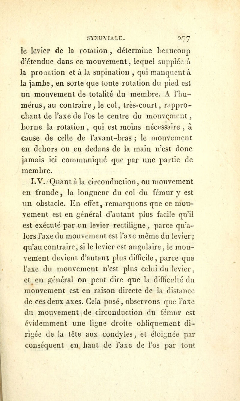 S-ÏNOYIALE. ^77 le levier de la rotation, détermine Leaiicoiip d'étendue dans ce mouvement, lequel supplée à la proaation et à la supination , qui manquent à la jambe, en sorte que toute rotation du pied est un mouvement de totalité du membre. A Fhu- mériis, au contraire^ le col, très-court, rappro- chant de l'axe de l'os le centre du mouvement, borne la rotation , qui est moins nécessaire , à cause de celle de l'avant-bras j le mouvement en dehors ou en dedans de la main n'est donc jamais ici communiqué que par une partie de membre. LV. Quant à la circonduction, ou mouvement en fronde, la longueur du col du fémur y est un obstacle. En effet, remarquons que ce mou- vement est en général d'autant plus facile qu'il est exécuté par un levier rectiligne, parce qu'a- lors l'axe du mouvement est l'axe même du levier; qu'au contraire, si le levier est angulaire^ le mou- vement devient d'autant plus difficile, parce que l'axe du mouvement n'est plus celui du levier, et en général on peut dire que la difficoilé du mouvement est en raison directe de la distance de ces deux axes. Cela posé, observons que l'axe du mouvement de circonduction du fémur est évidemment une ligne droite obliquement di- rigée de la tête aux condyîes, et éloignée par conséquent en. haut de l'axe de l'os par tout