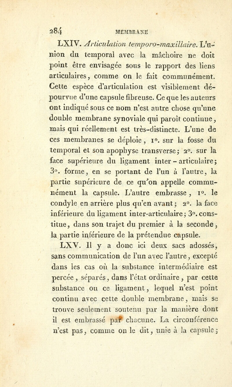 LXIV. Articulation teuiporo-maxillaire, Un-^ îiîon du temporal avec la mâchoire ne doit point être envisagée sous le rapport des liens articulaires 5 comme on le fait communément. Cette espèce d'articulation est visiblement dé- pourvue d\ine capsule fibreuse. Ce que les auteurs ont indiqué sous ce nom n'est autre chose qu'une double membrane synoviale qui paroît continue ;, mais qui réellement est très-distincte. L'une de ces membranes se déploie, i^. sur la fosse du temporal et son apophyse transverse; 2». sur la face supérieure du ligament inter - articulaire ; Se», forme, en se portant de l'un à l'autre, la partie supérieure de ce qu^on appelle commu- nément la capsule. L'autre embrasse, 1°. le condyle en arrière plus qu'en avant ; a^. la face inférieure du ligament inter-articulaire ; S^'. cons- titue, dans son trajet du premier à la seconde ^ la partie inférieure de la prétendue capsule. LXV. Il y a donc ici deux sacs adossés, sans communication de l'un avec l'autre, excepté dans les cas ou la substance intermédiaire est percée , séparés, dans l'état ordinaire , par cette substance ou ce ligament, lequel n'est point continu avec cette double membrane, mais se trouve seulement soutenu par la manière dont il est embrassé paf chacune. La circonférence n'est pas, comme on le dit, unie à la capsule ^