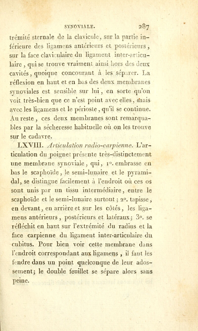 îrémîté sternale de la clavicule, sur la partie in- férieure des ligamens antérieurs et postérieurs y sur la face clavijulaire du ligament inîer-articu- laire , qui se trouve vraiment ainsi hors des deux cavités, quoique concourant à les sép:uer. La réflexion en haut et en bas des deux membranes synoviales est sensible sur lui, en sorte qu'on voit très-bien que ce n'est point avec elles, lïiais avec les ligamens et le périoste , qu'il se continue. Au reste , ces deux membranes sont remarqua- bles par la sécheresse habituelle où on les trouve sur le cadavre. LXVIIL Articulation radio-carpienne. L'ar- ticulation du j)oignet présente très-distinctement une membrane synoviale, qui, i^. embrasse en bas le scaphoïde, !e semi-lunaire et le pyrami- dal, se distingue facilement à l'endroit où ces os sont unis par un tissu intermédiaire, entre le scaphoïde et le semi-lunaire surtout ; a», tapisse, en devant, en arrière et sur les côtés, les liga- mens antérieurs, postérieurs et latéraux ^ 3°. se réfléchit en haut sur l'extrémité du radius et la face carpienne du ligament inter-articulaire du cubitus. Pour bien voir cette membrane dans l'endroit correspondant aux hgamens , il faut les fendre dans un point quelconque de leur ados- sementj le double feuillet se sépare alors sans peine.