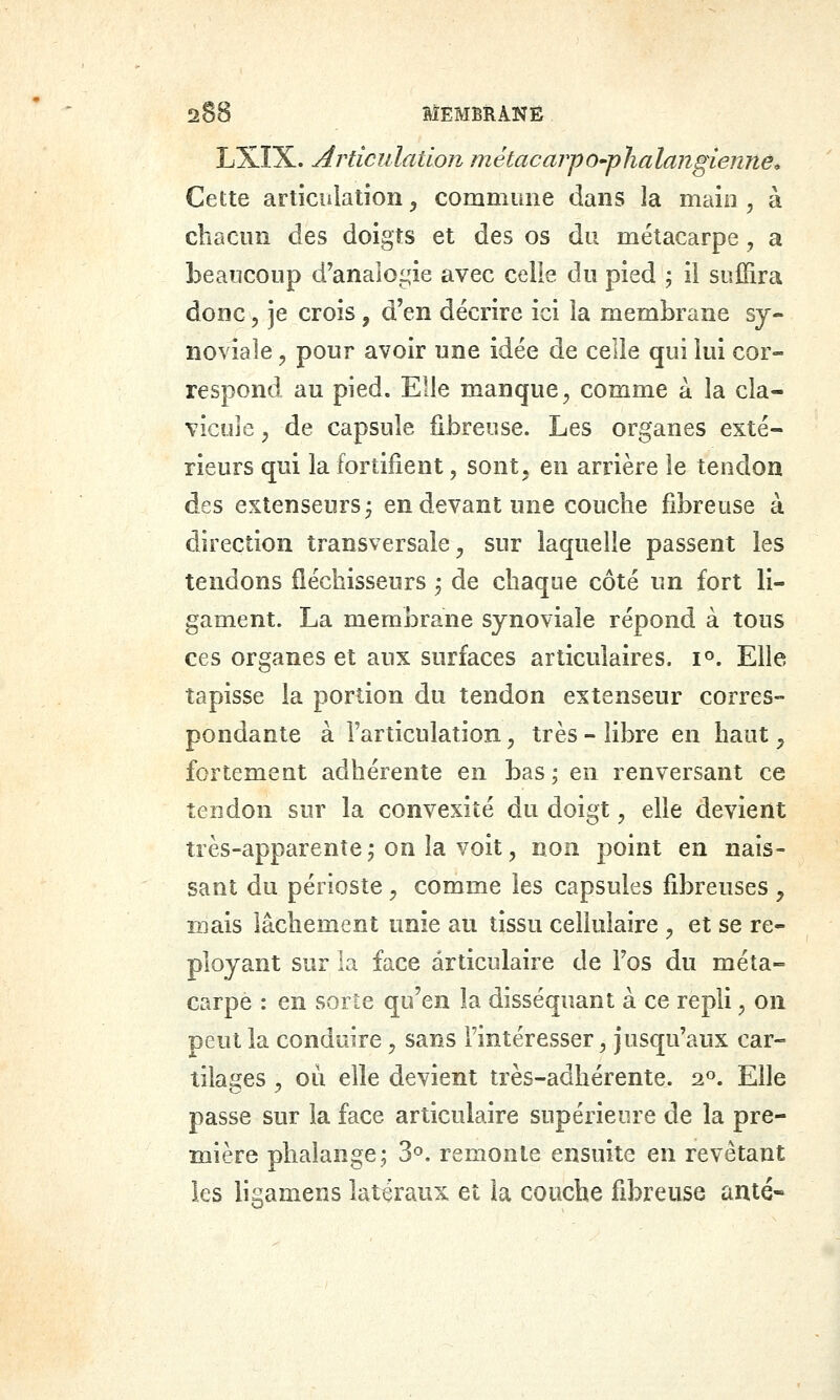 LXÎX. Articulation métacarpO'phalangienné» Cette articulation ^ commune dans la main, à chacun des doigts et des os du métacarpe, a beaucoup d'analo£,^ie avec celle du pied 5 ii suffira donc 5 je crois, d'en décrire ici la membrane sy- noviale , pour avoir une idée de celle qui lui cor- respond au pied. Elle manque^ comme a la cla- vicule , de capsule fibreuse. Les organes exté- rieurs qui la fortifient, sont, en arrière le tendon des extenseurs^ en devant une couche fibreuse à direction transversale ^ sur laquelle passent les tendons fléchisseurs j de chaque côté un fort li- gament. La membrane synoviale répond à tous ces organes et aux surfaces articulaires, i^. Elle tapisse la portion du tendon extenseur corres- pondante à l'articulation, très - libre en haut ^ fortement adhérente en bas ; en renversant ce tendon sur la convexité du doigt ^ elle devient très-apparente j on la voit, non point en nais- sant du périoste , comme les capsules fibreuses y mais lâchement unie an tissu cellulaire , et se re- ployant sur la face articulaire de Fos du méta- carpe : en sorte qu'en la disséquant à ce repli ^ on peut la conduire, sans l'intéresser, jusqu'aux car- tilages 5 où elle devient très-adhérente. 2°. Elle passe sur la face articulaire supérieure de la pre- mière phalange; 3°. remonte ensuite en revêtant les ligamens latéraux et la couche fibreuse anté»