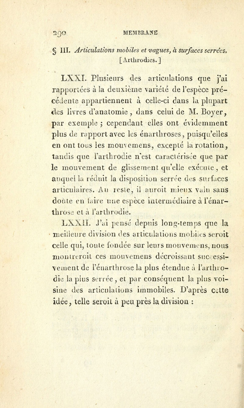 § III. Articulations mobiles et vagues, à surfaces serrées, [Artiirodics.] LXXL Plusieurs des articulations que j'ai rapportées à la deuxième variété de Fespèce pré- cédente appartiennent à celle-ci dans la plupart àes livres d anatomie , dans celui de M. Bojer, par exemple 5 cependant elles ont évidemment plus de rapport avec les énartliroses, puisqu'elles en ont tous les moiivemens, excepté la rotation, tandis que Fartlirodie n'est caractériste que par le mouvement de glissement qu'elle exécute , et auquel la réduit la disposition serrée des surfaces articulaires. Au resle, il auroit mieux valu sans doute en faire une espèce intermédiaire à Ténar- throse et à l'artbrodie. LXXII. J'ai pensé depuis long-temps que la meilleure division des articulations mobi.es seroit ceiie qui, toute fondée sur leurs mouvemens, nous nionueroit ces mouvemens décroissant suc essi- veioent de i'éuarthrose la plus étendue à rarthro- dic la plus serrée, et par conséquent la plus voi- sine des articulaliuns immobiles. D'après cette idée, telle seroit à peu près la, division :