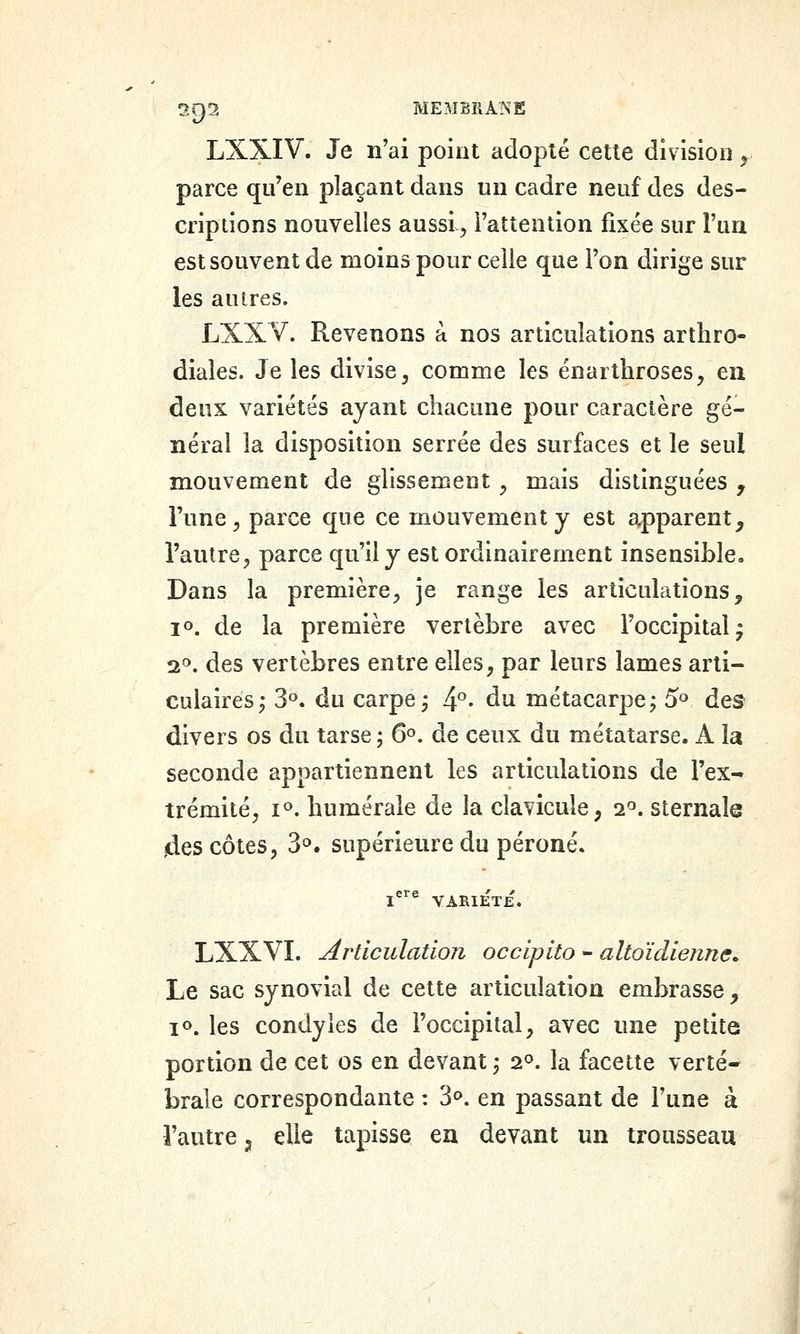 LXXIV. Je n'ai point adopté cette division ^ parce qu'en plaçant dans un cadre neuf des des- criptions nouvelles aussl^ l'attention fixée sur l'un est souvent de moins pour celle que l'on dirige sur les autres. LXXV. Revenons à nos articulations arthro- diales. Je les divise, comme les énartliroses, en deux variétés ayant chacune pour caractère gé- néral la disposition serrée des surfaces et le seul mouvement de glissement ^ mais distinguées , l'une ^ parce que ce mouvement y est apparent, l'autre, parce qu'il y est ordinairement insensible- Dans la première, je range les articulations, jo. de la première vertèbre avec l'occipital^ 2^. des vertèbres entre elles, par leurs lames arti- culaires^ 3. du carpe j 4*^. du métacarpe; 5'=> des divers os du tarse ; 6°. de ceux du métatarse. A la seconde appartiennent les articulations de l'ex- trémité, 1°. huméraie de la clavicule, 2'='. sternala jdes côtes, 3^. supérieure du péroné. LXXVI. articulation occipito - altoïdienne. Le sac synovial de cette articulation embrasse, 10. les condyies de l'occipital, avec une petite portion de cet os en devant; 2°. la facette verté- brale correspondante : 3^. en passant de l'une à l'autre ;, elle tapisse en devant un trousseau