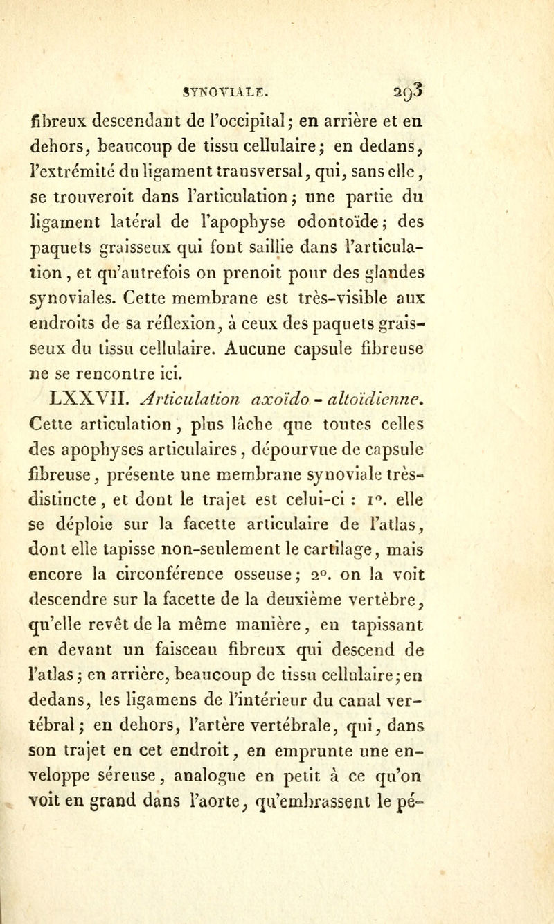 fibreux descendant de l'occipital^ en arrière et en dehors, beaucoup de tissu cellulaire^ en dedans, Textrémité du ligament transversal, qui^ sans elle, se trouveroit dans l'articulation ; une partie du ligament latéral de l'apophyse odontoïde; des paquets graisseux qui font saillie dans l'articula- tion , et qu'autrefois on prenoit pour des glandes synoviales. Cette membrane est très-visible aux endroits de sa réflexion, à ceux des paquets grais- seux du tissu cellulaire. iVucune capsule fibreuse ne se rencontre ici. LXXVII. Articulation axoido - altoidienne. Cette articulation, plus lâche que toutes celles des apophyses articulaires, dépourvue de capsule fibreuse, présente une membrane synoviale très- distincte , et dont le trajet est celui-ci : i^. elle se déploie sur la facette articulaire de l'atlas, dont elle tapisse non-seulement le cartilage, mais encore la circonférence osseuse j 2». on la voit descendre sur la facette de la deuxième vertèbre, qu'elle revêt de la même manière, en tapissant en devant un faisceau fibreux qui descend de l'atlas ; en arrière, beaucoup de tissu cellulaire j en dedans, les ligamens de l'intérieur du canal ver- tébral; en dehors, l'artère vertébrale, qui, dans son trajet en cet endroit, en emprunte une en- veloppe séreuse, analogue en petit à ce qu'on voit en grand dans l'aorte, qu'embrassent le pé-