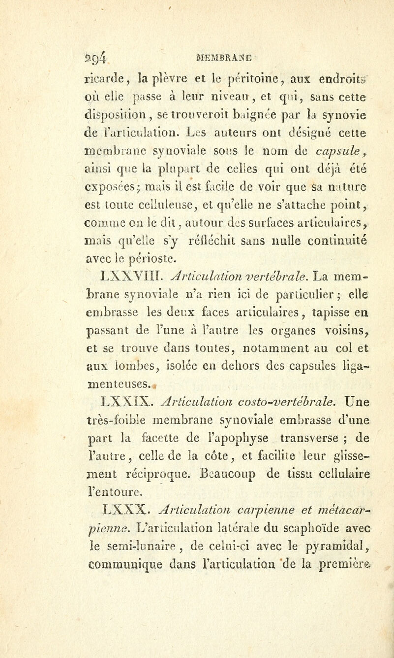 ricarde, la plèvre et le péritoine, aux endroits où elle passe à leur niveau , et qni, sans cette disposition, se trouveroit baignée par îa synovie de fariiculalion. Les auteurs ont désigné cette membrane synoviale socs le nom de capsule^ ainsi cpie la plupart de celles qui ont déjà été exposées; mais il est facile de voir que sa nature est toute celluieuse, et qu'elle ne s'attache point, comme on le dit. autour des surfaces articulaires, mais qu'elle s'y réfléchit sans nulle continuité avec le périoste. LXXVIII. Articulation vertébrale. La mem- brane synoviale n'a rien ici de particulier ; elle embrasse les deux faces articulaires, tapisse ea passant de Fune à l'autre les organes voisins, et se trouve dans toutes, notamment au col et aux lombes, isolée en dehors des capsules liga- menteuses. . LXXÎX. Articulation costo-vertéhrale. Une très-foible membrane synoviale embrasse d'une part la facette de l'apophyse transverse ; de i'autre, celle de la côte, et facilite leur glisse- ment réciproque. Beaucoup de tissu cellulaire l'entoure, LXXX. Articulation carpienne et înétacar-^ pienne. L'ardculaiion latérale du scaphoïde avec le semi-lunaire, de celui-ci avec le pyramidal, communique dans l'articulatian 'de îa première
