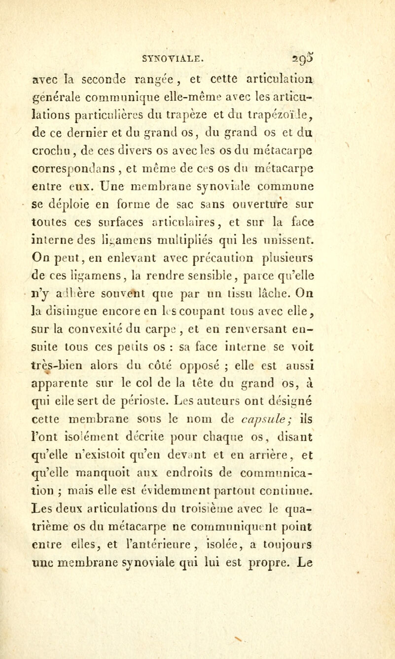 avec îa seconde rangée, et cette articulation générale communique elle-même avec les articu- lations particulières du trapèze et du trapézoïde, de ce dernier et du grand os, du grand os et du crochu, de ces divers os avecles os du métacarpe correspondans , et même de cts os du métacarpe entre eux. Une membrane synoviale commune se déploie en forme de sac sans ouverture sur toutes ces surfaces articulaires, et sur la face interne des ii^amcns multipliés qui les unissent. On peut, en enlevant avec précaution plusieurs de ces ligamens, la rendre sensible, parce qu'elle n'y adlîère souvent que par un tissu lâche. On la distingue encore en K s coupant tous avec ellC;, sur la convexité du carpe , et en renversant en- suite tous ces peiits os : sa face interne se voit très-bien alors du côté opposé ; elle est aussi apparente sur le col de la tête du grand os, à qui elle sert de périoste. Les auteurs ont désigné cette membrane sous le nom de capsule; ils l'ont isolément décrite pour chaque os, disant qu'elle n'existoit qu'en devunt et en arrière, et qu'elle manquoit aux endroits de communica- tion ; mais elle est évidemment partout continue. Les deux articulations du troisième avec le qua- trième os du métacarpe ne communiquent point entre elles, et l'antérieure, isolée, a toujours une membrane synoviale qui lui est propre. Le