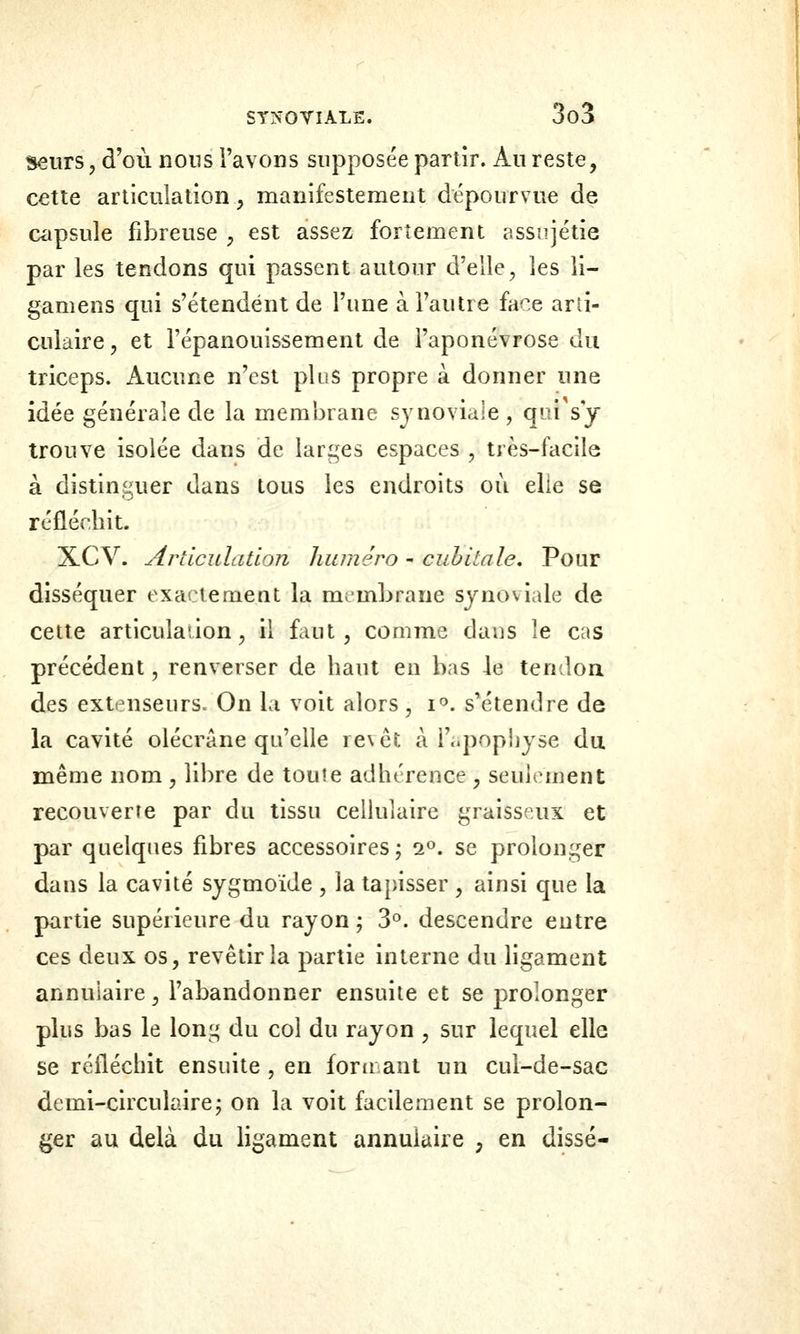 seurs, d'où nons l'avons supposée partir. Au reste, cette articulation, manifestemeut dépourvue de capsule fibreuse , est assez fortement assîijétie par les tendons qui passent autour d'elle, les li- gamens qui s'étendent de l'une à l'autre face arti- culaire , et l'épanouissement de l'aponévrose du triceps. Aucune n'est plus propre à donner une idée générale de la membrane synoviale, qui sy trouve isolée dans de larges espaces , très-facile à distinguer dans tous les endroits où elle se réfléchit. XCV. Articulation hiunéro - cubitale. Pour disséquer exactement la membrane synoviale de cette articulaîion, il faut, comme dans le cas précédent, renverser de haut en bas le tendoa des extenseurs. On la voit alors, i*'. s'étendre de la cavité olécrâne qu'elle revêt à i'..popliyse du. même nom , libre de toute adhérence , seulement recouverte par du tissu ceUulaire graisseux et par quelques fibres accessoires ; 2». se prolonger dans la cavité sygmoide , la tapisser , ainsi que la partie supérieure du rayon; 3°. descendre entre ces deux os, revêtir la partie interne du ligament annulaire, l'abandonner ensuite et se prolonger plus bas le lonj^ du col du rayon , sur lequel elle se réfléchit ensuite , en fonrant un cul-de-sac demi-circulaire; on la voit facilement se prolon- ger au delà du ligament annulaire , en disse-