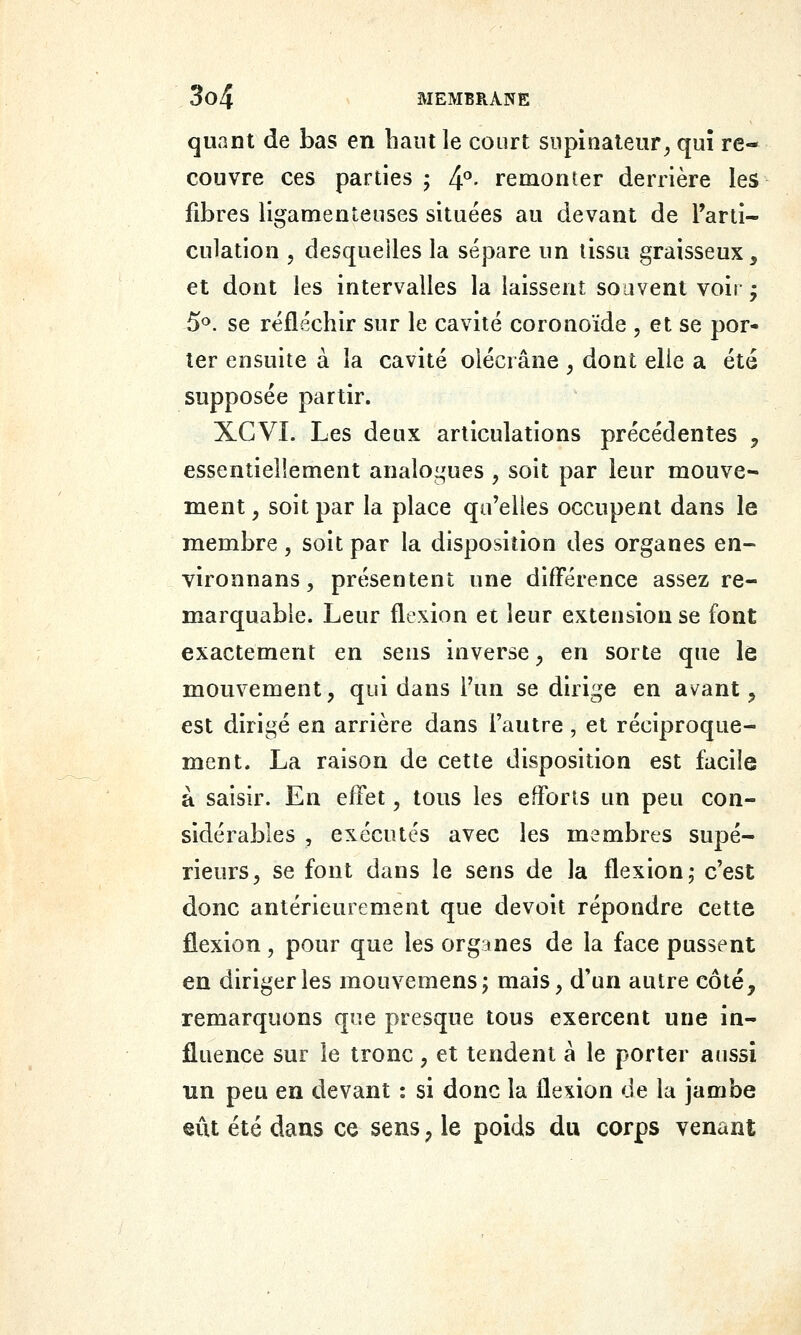 quant de bas en liant le court siipinaleur^ qui re- couvre ces parties ; 4°. remonter derrière les fibres ligamenteuses situées au devant de l'arti- culation 5 desquelles la sépare un tissu graisseux, et dont les intervalles la laissent souvent voir • 5<^. se réfléchir sur le cavité coronoïde , et se por- ter ensuite à la cavité olécrâne , dont elle a été supposée partir. XGVI. Les deux articulations précédentes ^ essentiellement analoi^aies , soit par leur mouve- ment , soit par la place qu'elles occupent dans le membre, soit par la disposition des organes en- vironnans, présentent une différence assez re- marquable. Leur flfxion et leur extension se font exactement en sens inverse ^ en sorte que le mouvement, qui dans l'un se dirige en avant ^ est dirigé en arrière dans l'autre, et réciproque- ment. La raison de cette disposition est facile à saisir. En effet, tous les efforts un peu con- sidérables , exécutés avec les membres supé- rieurs, se font dans le sens de la flexion,- c'est donc antérieurement que devoit répondre cette flexion, pour que les organes de la face pussent en diriger les mouvemens; mais, d'un autre côté, remarquons que presque tous exercent une in- fluence sur le tronc, et tendent à le porter aussi un peu en devant : si donc la flexion de la jambe eût été dans ce sens, le poids du corps venant
