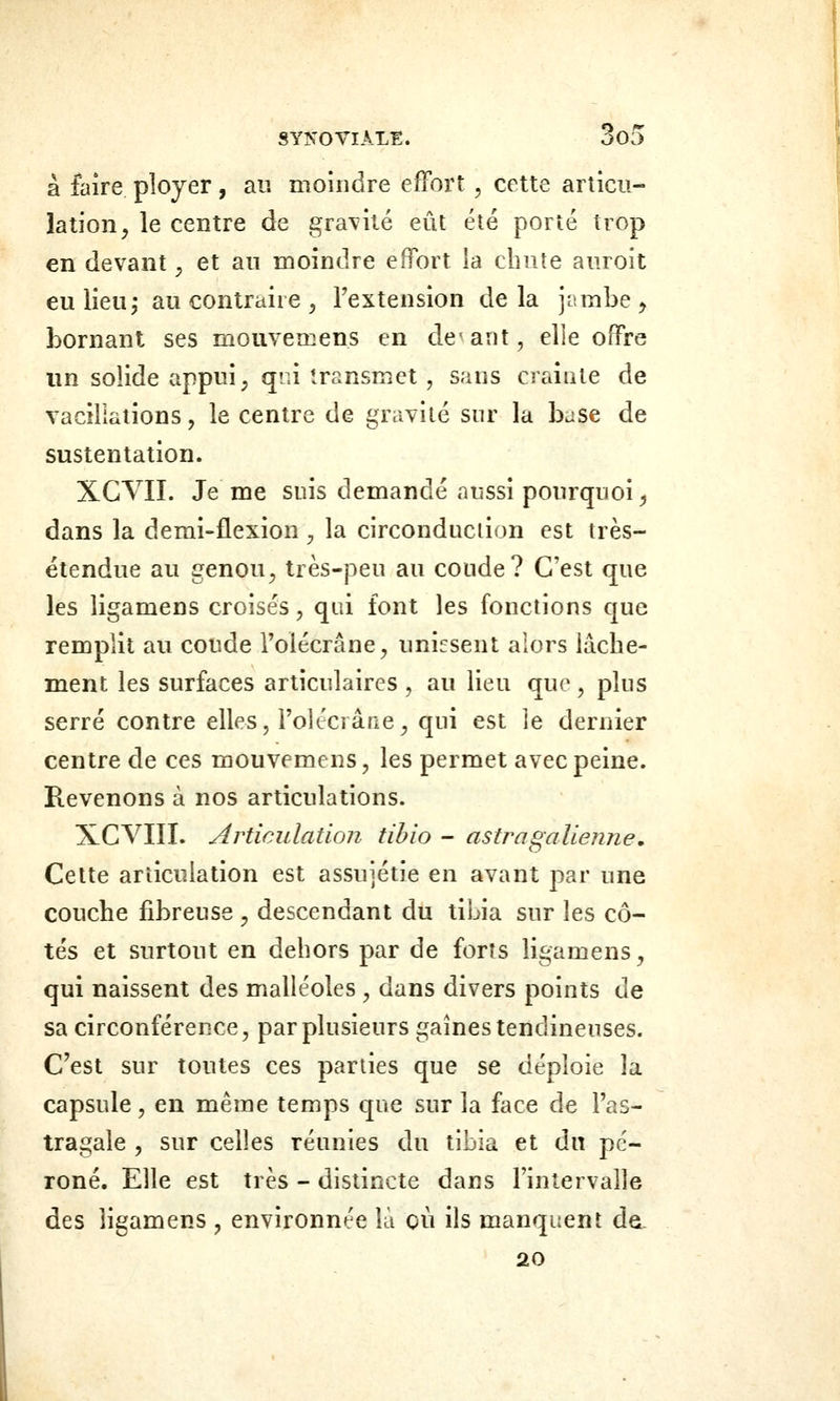 à faire ployer, au moindre effort, cette articu- lation, le centre de gravité eût été porté trop en devant, et au moindre effort la cbnte auroit eu lieu j au contraire , Fextension delà jambe ^ bornant ses mouveœens en devant, elle offre un solide appui, qci transmet, sans crainte de vacillations, le centre de gravité sur la base de sustentation. XGVII. Je me suis demandé aussi pourquoi^ dans la demi-flexion , la circonduciion est très- étendue au genou, très-peu au coude? C'est que les ligamens croisés, qui font les fonctions que remplit au coude l'olécrâne, unissent alors lâche- ment les surfaces articulaires , au lieu que, plus serré contre elles, l'olécrâne, qui est le dernier centre de ces mouvemens, les permet avec peine. Revenons à nos articulations. XCVIII. Articulation tihio - astragalienne. Cette articulation est assujétie en avant par une couche fibreuse , descendant du tibia sur les cô- tés et surtout en dehors par de forts ligamens, qui naissent des malléoles , dans divers points de sa circonférence, par plusieurs gaines tendineuses. C'est sur toutes ces parties que se déploie la capsule, en même temps que sur la face de l'as- tragale , sur celles réunies du tibia et du pé- roné. Elle est très - distincte dans l'intervalle des ligamens , environnée là où ils manquent de. 20