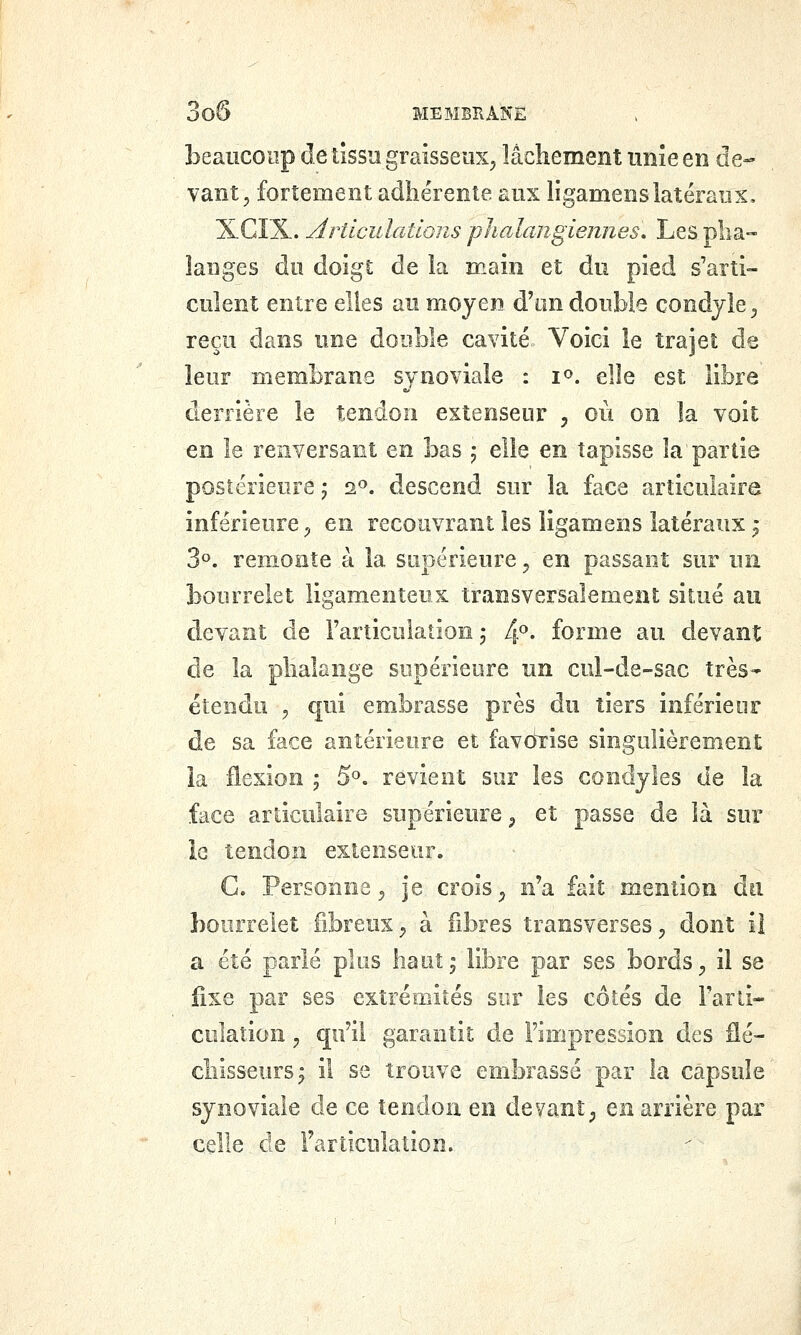 beaucoup de lîssîi graisseux^, lâchement imîe en de- vant, fortement adhérente aux ligamenslatéraux, XGÏX. ArticulatlQns j)ho2angiennes\ Les pha- langes dii doigt de la main et du pied s'arti- culent entre elles au moyen d'un double condjle^ reçu dans une double cavité Voici le trajet de leur membrane synoviale : i». elle est libre derrière le tendon extenseur , où on la voit en le renversant en bas j elle en tapisse la partie postérieure j 2«. descend sur la face articulaire inférieure p en recouvrant les ligamens latéraux j 3». remonte à la supérieure, en passant sur un bourrelet ligamenteux transversalement situé au devant de Farticulation j 4». forme au devant de la phalange supérieure un cul-de-sac très- étendu , qui embrasse près du tiers inférieur de sa face antérieure et favo1:ise singulièrement la flexion j 5^. revient sur les condyles de la face articulaire supérieure ^ et passe de là sur le tendon extenseur. G. Personne 5 je crois ^ n'a fait mention du bourrelet fibreux^ à fibres transverses, dont il a été parlé plus haut, libre par ses bords, il se fixe par ses extrémités sur les côtés de Farti- colation, qu'il garantit de Fimpression des flé- chisseurs j il se trouve embrassé par la capsule synoviale de ce tendon en devant; en arrière par celle de Farticulation.