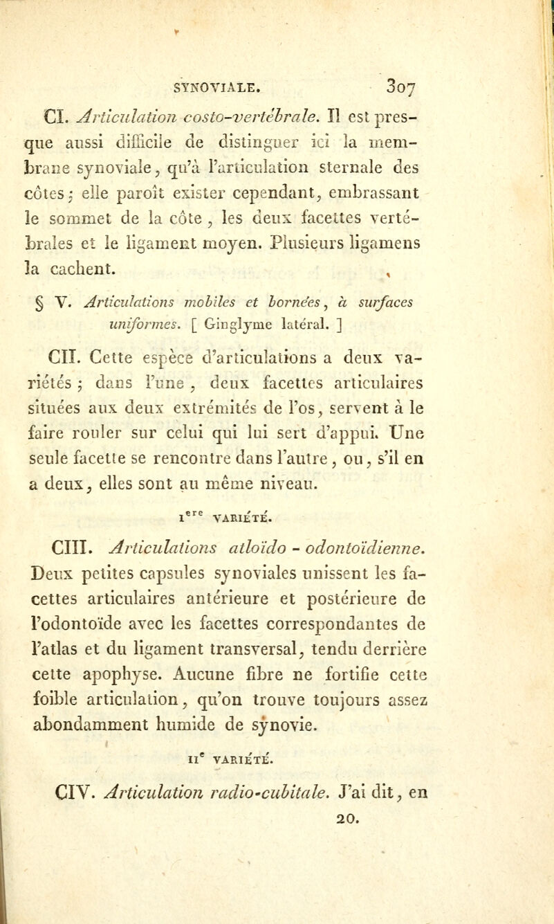 StNOViALE. 3 07 CI. articulation costo-vertêhraîe. Il est pres- que aussi diiticile de distinguer ici la mem- 33raiie synoviale^ qu'à rarticulation sternale des côtes: eile paroît exister cependant^ embrassant le sommet de la côte , les deux facettes verté- brales et le ligament moyen. Plusieurs ligamens la cachent. , § V. Articulations mobiles et h ornées ^ a surfaces uniformes. [ Ginglyme latéral. ] CIL Cette espèce d'articulations a deux va- riétés ^ dans Funs , deux facettes articulaires situées aux deux extrémités de Fos, servent à le faire rouler sur celui qui lui sert d'appui. Une seule facétie se rencontre dans l'autre , ou, s'il en a deux^ elles sont au même niveau. l^^ VARIETE. cm. ArticulatioJis atloïdo - odontoïdienne. Deux petites capsules synoviales unissent les fa- cettes articulaires antérieure et postérieure de Fodontoïde avec les facettes correspondantes de Fatlas et du ligament transversal ^ tendu derrière cette apophyse. Aucune fibre ne fortifie cette foible articulation^ qu'on trouve toujours assez abondamment humide de synovie. II* variété'. CIV. Articulation radio'cuhitale. J'ai dit^ en 20.