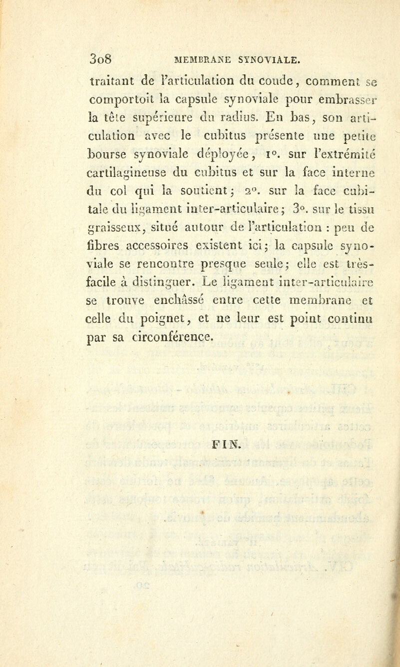traitant de i'articiiîation du coude, comment se comportoit la capsule synoviale pour embrasser la tête supérieure du radios. En bas^ son arti- culation avec le cubitus présente une petite bourse synoviale déployée, i^. sur l'extrémité cartilagineuse du cubitus et sur la face interne du col qui la soutient j 2^». sur la face cubi- tale du ligament inter-articulaire ; 3°. sur le tissu graisseux, situé autour de Farticulation : peu de fibres accessoires existent ici; la capsule syno- viale se rencontre presque seule; elle est très- facile à distinguer. Le ligament inter-articulaire se trouve enchâssé entre cette membrane et celle du poignet, et ne leur est point continu par sa circonférence. FIN.