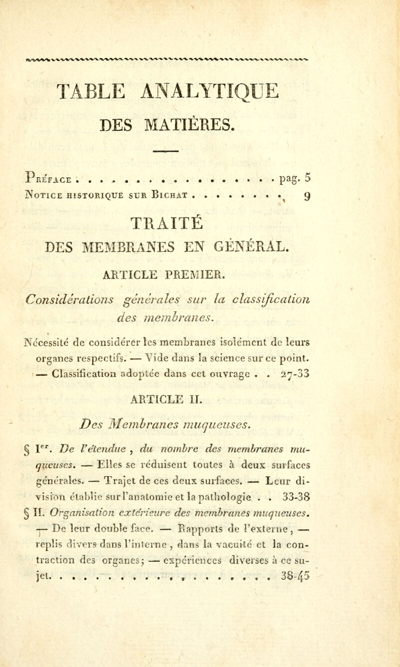 TABLE ANALYTIQUE DES MATIÈRES. Préface pag- 5 Notice historique sur Bichat 9 TRAITÉ DES MEMBRANES EN GÉNÉRAL. ARTICLE PREMIER. Considérations générales sur la classification des membranes. Nécessité de considérer les membranes isolément de leurs organes respectifs. — Vide dans la science sur ce point. — Classification adoptée dans cet ouvrage . . 27-33 ARTICLE IL Des Membranes muqueuses, § I^*. De Vétendue , du nombre des membranes juu- gueuses, — Elles se réduisent toutes à deux surfaces générales. — Trajet de ces deux surfaces. — Leur di- vision établie sur l'anatomie et la pathologie . . 33-38 § IL Organisation extérieure des membranes muqueuses, -î— De leur double face. — Rapports de l'externe, — replis divers dans l'interne , dans la vacuité et la con- traction des organes; — expériences diverses à ce su- jet 38-45