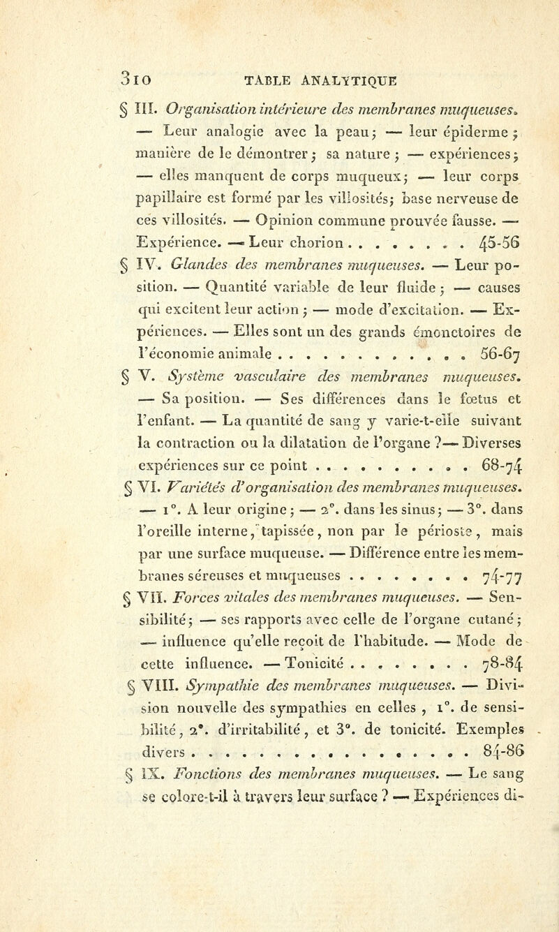 § IIÎ. Organisation intérieure des membranes mucjueuseS:. —- Leur analogie avec la peau^ — ieur épiderme ^ manière de le démontrer j sa nature ; — expériences 5 — elles manquent de corps muqueux^ — leur corps papillaire est formé par les villosités^ base nerveuse de ces villosités. — Opinion commune prouvée fausse. — Expérience. —« Leur chorion 4^-56 § ÏV. Glandes des membranes muqueuses. — Leur po- sition. — Quantité variable de leur fluide 5 — causes qui excitent leur acti<>n -, — mode d'excitalion. — Ex- périences. — Elles sont un des grands émonctoires de l'économie animale 56-6^ § V. Système vasculaire des membranes muqueuses, — Sa position. — Ses différences dans le fœtus et l'enfant. — La quantité de sang y varie-t-elle suivant la contraction ou îa dilatation de l'organe ?—■ Diverses expériences sur ce point 6B-74 § VL Varie'tés d'organisation des membranes muqueuses, — i. A leur origine; — 2. dans les sinus; — 3°. dans l'oreille interne, tapissée, non par le périoste, mais par une surface muqueuse. — Différence entre les mem- branes séreuses et muqueuses 7477 § YIÏ. Forces vitales des membranes muqueuses. — Sen- sibilité; — ses rapports avec celle de l'organe cutané; — influence qu'elle reçoit de l'habitude. — Mode de cette influence. — Tonicité 78-84 § Vin. S/mpathie des membranes muqueuses. — Divi- sion nouvelle des sympathies en celles , 1°. de sensi- bilité , 2*. d'irritabilité, et 3*. de tonicité. Exemples divers • . . • . 84-86 § IX. Fonctions des membranes muqueuses. — Le sang se colore-t-il à trjivers leur surface ? — Expériences di*