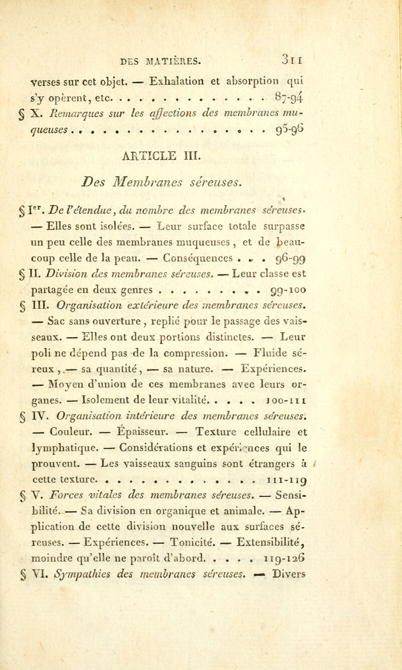 verses sur cet objet. — Exhalation et absorption qui s'y opèrent, etc. S794 § X. Remarques sur les ajfections des membranes mu- queuses ,.«.. 95-96 ARTICLE IIÏ. Des Membranes séreuses. § P'^. De retenduef du nombre des membranes séreuses- — Elles sont isolées. — Leur surface totale surpasse un peu celle des membranes muqueuses , et de beau- coup celle de la peau. — Conséquences . * . 96-99 § IL Division des membranes séreuses, — Leur classe est partagée en deux genres • 99-100 § IIL Organisation exte'rieure des 'membranes séreuses. — Sac sans ouverture , replié pour le passage des vais- seaux. — Elles ont deux portions distinctes. — Leur poli ne dépend pas de la compression. — Fluide sé- reux,.— sa quantité, — sa nature. — Expériences. — Moyen d'union de ces membranes avec leurs or- ganes.— Isolement de leur vitalité Joo-111 § IV. Organisation inte'rieure des membranes séreuses, — Couleur. — Épaisseur. — Texture cellulaire et lymphatique. — Considérations et expérlrnces qui le prouvent. — Les vaisseaux sanguins sont étrangers à cette texture 111-119 § V. Forces ^vitales des membranes séreuses. — Sensi- bilité. — Sa division en organique et animale. — Ap- plication de cette division nouvelle aux surfaces sé- reuses. — Expériences. — Tonicité. — Extensibilité, moindre qu'elle ne paroît d'abord 119-126 § Yl. Sympathies des membranes séreuses. — Divers
