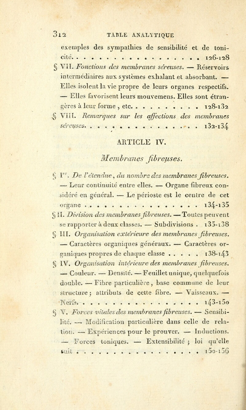exemples des sympathies de sensibilité et de toni- cité. 126-128 § VIL Fonctions des membranes séreuses. — Réservoirs intermédiaires aux systèmes exhalant et absorbant. — Elles isolent la vie propre de leurs organes respectifs. ■— Elles favorisent leurs mouvemens. Elles sont étran- gères à leur forme , etc 128-132 ^ VilL Remarques sur les affections des membranes séreuses i32-i34 ARTICLE IV. Membranes Jîbrélises. § F'. De retendue^ du nombre des membranes fibreuses, —- Lear continuité entre elles. -— Organe fibreux con- sidéré en général. — Le périoste est le centre de cet organe i34-i35 § IL Division des membranes fibreuses. —Toutes peuvent se rapporter à deux classes. —- Subdivisions . i35-i38 § IIL Organisation extérieure des membranes fi.breuses. — Caractères organiques généraux. — Caractères or- ganiques propres de chaque classe 138-143 § IV. Orgcmisation intérieure des membranes fibreuses. ■— Couleur, — Densité. —Feuillet unique, quelquefois double. — Fibre particulière, base commune de leur structure ; attributs de cette fibre. ■— Vaisseaux. — ■Nerfs. i43-i5o § V. Forces vitales des membranes fibreuses.— Sensibi- lité. -— Modification particulière dans celle de rela- tion. — Expériences pour le prouver. — Inductions. '— Forces toniques. -— Extensibilité ; loi qu'elle suit , i5o-i56