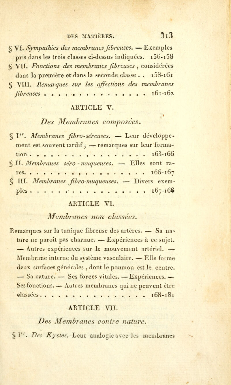 § VI. Sympathies des membranes fibreuses, —Exemples pris dans les trois classes ci-dessus indiquées. i56-i58 § VIL Fonctions des membranes fibreuses , considérées dans la première et dans la seconde classe . . i58-i6r § VIII. Remarques sur les affections des membranes fibreuses 161-162 ARTICLE V. Des Membranes composées. § I^*. Membranes fihro-séreuses, — Leur développe- ment est souvent tardif 5 — remarques sur leur forma- tion i63-i66 ^W, Membranes séro-muqueuses. — Elles sont ra- res ,,.,...... 166-167 § III. Membranes fibro-muqueuses, — Divers exem- ples - 167-16S ARTICLE VI. Membranes non classées. Remarques sur la tunique fibreuse des artères. — Sa na^ ture ne paroîl pas charnue. — Expériences à ce sujet. — Autres expériences sur le mouvement artériel. — Membrane interne du système vasculaire. — Elle forme deux surfaces générales , dont le poumon est le centre. — Sa nature. — Ses forces vitales. —Expériences. — 5es fonctions. — Autres membranes qui ne peuvent être classées 168-181 ARTICLE VIL Des Membranes contre nature. §1. Des Kystes. Leur analogie avec ies membranes