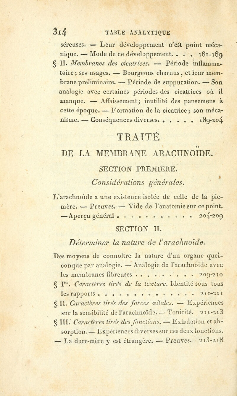séreuses. — Leur développement n'est point méca- nique. — Mode de ce développement. • . , 181-189 § II. Membranes des cicatrices, — Période inflamma- toire; ses usages. — Bourgeons charnus, etieur mem- brane préliminaire. — Période de suppuration. — Son analogie avec certaines périodes des cicatrices où il manque. — Affaissement; inutilité des pansemens à cette époque. — Formation de la cicatrice ; son méca- nisme. — Conséquences diverses. • , . . . 189-204 TRAITÉ DE LA MEMBRANE ARACHNOÏDE. SECTION PREMIÈRE. Considérations générales. L'arachnoïde a une existence isolée de celle de la pie- mère. >— Preuves. — Vide de l'anatomie sur ce point. — Aperçu général . 204-209 SECTION IL Déterminer la. nature de l'arachnoïde. Des moyens de connoitre la nature d'un organe quel- conque par analogie. — Analogie de l'arachnoïde avec les membranes fibreuses . . . . . . . . . 209-210 § F''. Caractères tirés de la texture. Identité sous tous les rapports ..•..•... 210-211 § ÎI. Caractères tirés des forces vitales. — Expériences sur la sensibilité de l'arachnoïde. — Tonicité. 2ii-2i3 § III.' Caractères tirés des fondions. — Exhalation et ab- sorption. — Expériences diverses sur ces deux fonctions. — La dure-mère y est étrangère. —' Preuves. 2i3-2i8