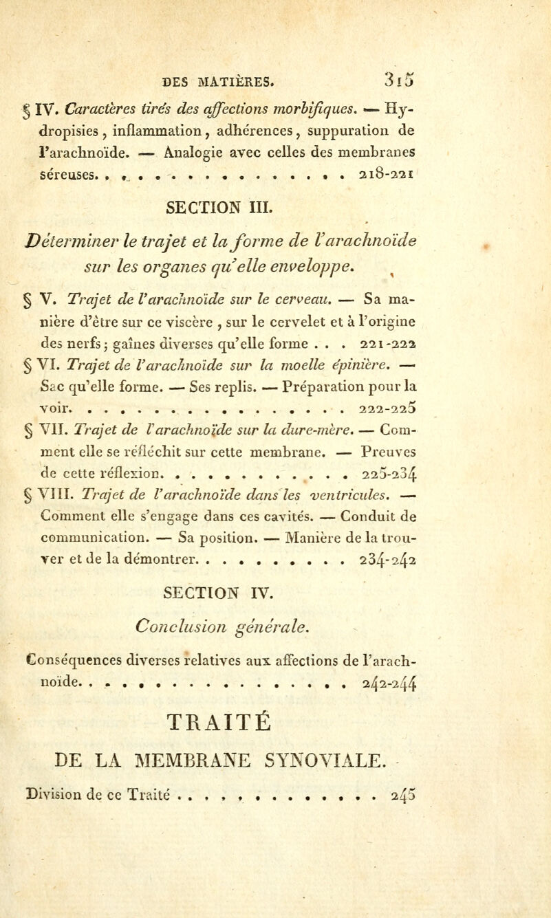 § IV. Caractères tire's des affections morhifiques. — Hy- dropisies , inflammation, adhérences, suppuration de l'arachnoïde. — Analogie avec celles des membranes séreuses. •«••...• •• 218-221 SECTION m. Déterminer le trajet et la forme de V arachnoïde sur les organes quelle eni>eloppe, § V. Trajet de Varachnoïde sur le cerveau. — Sa ma- nière d'être sur ce viscère , sur le cervelet et à l'origine des nerfs j gaines diverses qu'elle forme . . . 221-222 § VI. Trajet de V arachnoïde sur la moelle e'pinihre. — Sac qu'elle forme. — Ses replis. — Préparation pour la voir 222-223 § VII. Trajet de Varachno'ide sur la dure-mère. — Com- ment elle se réfléchit sur cette membrane. — Preuves de cette réflexion 225-234 § VIII. Trajet de l'arachnoïde dans les ventricules. — Comment elle s'engage dans ces cavités. — Conduit de communication. — Sa position. — Manière de la trou- ver et de la démontrer 234-242 SECTION IV. Conclusion générale. Conséquences diverses relatives aux affections de l'arach- noïde. . .. . , i/^i-i^f^ TRAITÉ DE LA MEMBRANE SYNOVIALE. Division de ce Traité . . , , ♦ • • . 24^
