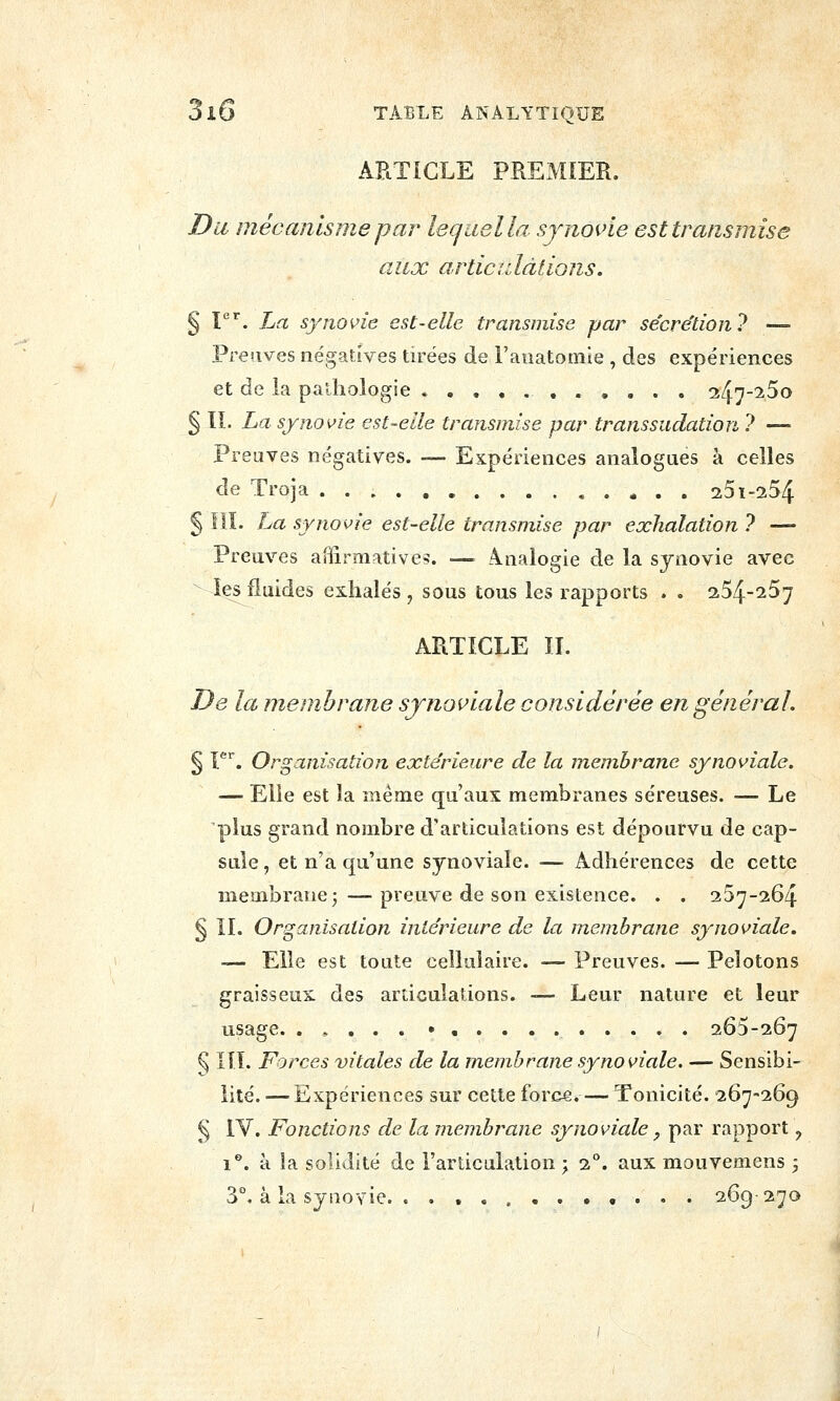ARTICLE PREMIER. Du mécanisme par lequel la sjnoide est transmise aux articulations. § P''. La synovie est-elle transmise par secre'tion? — Preuves négatives tirées de Faiiatomie , des expériences et de la pathologie i^'j-i^o § IL La synovie est-elle transmise par transsudation ? — Preuves négatives. — Expériences analogues à celles de Troja , 231-254 § IlL La synovie est-elle transmise par exhalation ? — Preuves aBîrmative-î. — analogie de la synovie avec les fluides exhalés , sous tous les rapports . . 254-257 ARTICLE ÏI. De la membrane sjnoi^iale considérée en général, § V. Organisation extérieure de la membrane synoviale. — Elle est la même qu'aux membranes séreuses. — Le plus grand nombre d'articulations est dépourvu de cap- sule , et n'a qu'une synoviale. — Adhérences de cette membrane;—preuve de son existence. . . 257-264 § IL Organisation intérieure de la membrane synoviale. — Elle est toute cellulaire. — Preuves. — Pelotons graisseux des articulations. — Leur nature et leur usage. . , . . . • 265-267 § III. Forces vitales de la membrane synoviale, — Sensibi- lité. — Expériences sur cette force. — Tonicité. 267-269 § IV. Fonctions delà membî^ane synoviale, par rapport, 1**. à la solidité de l'articulation ; 2''. aux mouveoiens ; 3°. à la synovie. 269-270