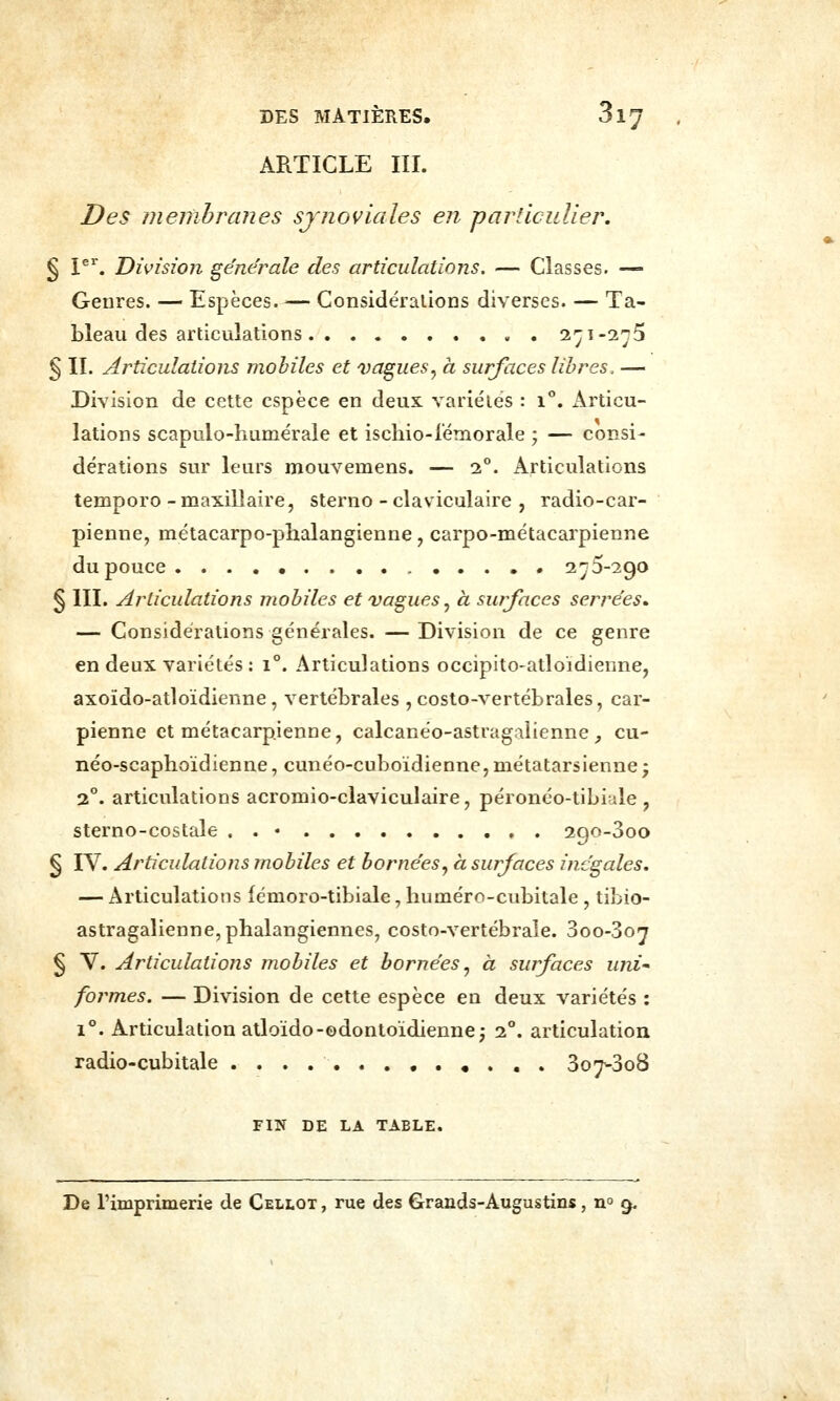ARTICLE III. Des membranes sjnoviales en particulier, § I^. Division générale des articulations. — Classes. — Genres. — Espèces Considéralions diverses. — Ta- bleau des articulations l'-ji-in^ § II. Articulations mobiles et vagues^ à surfaces libres, — Division de cette espèce en deux variétés : i**. x^rticu- lations scapulo-hume'rale et ischio-fémorale ; — consi- dérations sur leurs mouvemens. — 2**. Articulations temporo - maxillaire, sterno - claviculaire , radio-car- pienne, métacarpo-phalangienne, carpo-métacarpienne du pouce 275-290 § m. Articulations mobiles et vagues ^ à surfaces sensées» — Considéralions générales. —Division de ce genre en deux variétés : 1. Articulations occipito-atloidienne, axoïdo-atloïdienne, vertébrales , costo-vertébrales, car- pienne et métacarpienne, calcanéo-astragalienne _, cu- néo-scaphoïdienne, cunéo-cuboidienne, métatarsienne ; 2. articulations acromio-claviculaire, péronéo-tibide , sterno-costale . . • 290-300 § IV. Articulations mobiles et bornées^ à surfaces inégales. — Articulations fémoro-tibiale, huméro-cubitale , tibio- astragalienne,phalangiennes, costo-vertébrale. 3oo-3o;j § V. Articulations mobiles et bornées^ à surfaces uni* formes. — Division de cette espèce en deux variétés : 1°. Articulation atloïdo-odontoïdiennej 2°. articulation radio-cubitale ............. 307-308 FIN DE LA TABLE. De rimprimerie de Cellot , rue des Grands-Augustins, n 9.