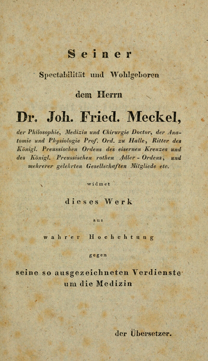 Seiner Spectabilität und Wohlgeboreu dem Herrn Di% Joh. Fried. Meckel, der Philosophie^ Medizin und Chirurgie Doctor, der Ana- tomie und Physiologie Prof. Or.d. zu Halle, Ritter des Königl. Preussischen Ordens des eisernen Kreuzes und des Königl. Preussischen rothen Adler - Ordens, und mehrerer gelehrten Gesellschaften Mitglied« etc. x widmet dieses Werk wahrer Hoch cht ung gegen seine so ausgezeichneten Verdienste um die Medizin der Übersetzer.