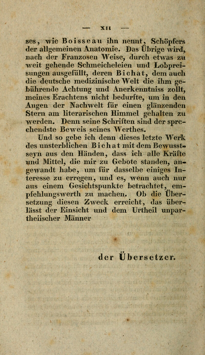 ses, wie Boisseau ihn nennt? Schöpfers der allgemeinen Anatomie, Das Übrige wird, nach der Franzosen Weise, durch etwas zu weit gehende Schmeicheleien und Lobprei- sungen ausgefüllt, deren Bichat, dem auch die deutsche medizinische Welt die ihm ge- bührende Achtung und Anerkenntniss zollt, meines Erachtens nicht bedurfte, um in den Augen der Nachwelt für einen glänzenden Stern am literarischen Himmel gehalten zu werden. Denn seine Schriften sind der spre- chendste Beweis seines Werthes. Und so gebe ich denn dieses letzte Werk des unsterblichen B i c h a t mit dem Bewusst« seyn aus den Händen, dass ich alle Kräfte und Mittel, die mir zu Gebote standen, an- gewandt habe, um für dasselbe einiges In- teresse zu erregen, und es, wenn auch nur aus einem Gesichtspunkte betrachtet, em- pfehlungswerth zu machen. Ob die Über- setzung diesen Zweck erreicht, das über- lässt der Einsicht und dem Urtheil unpar- teiischer Männer der Übersetzer.