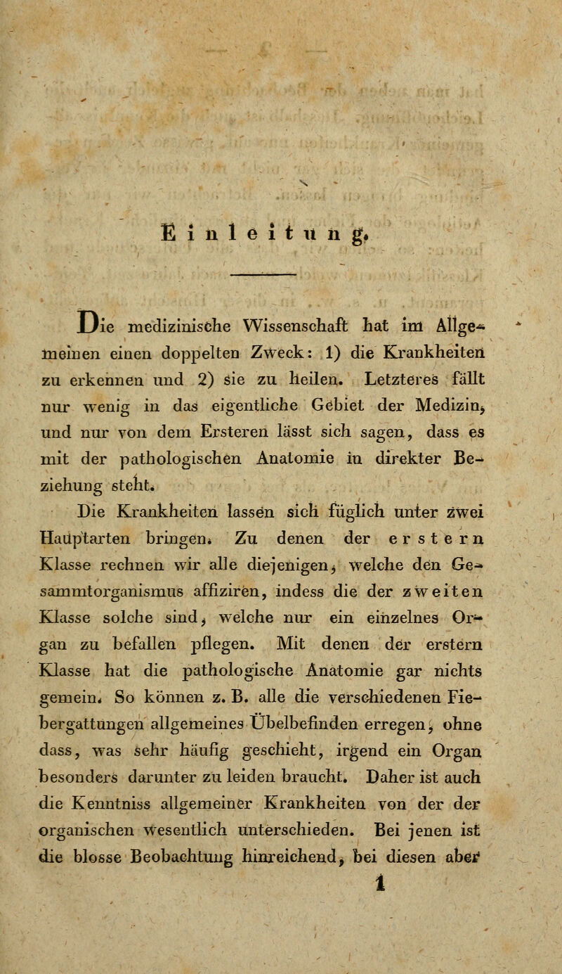 Einleitung, Die medizinische Wissenschaft hat im AÜge« meinen einen doppelten Zweck: 1) die Krankheiten zn erkennen und 2) sie zu heilen. Letzteres fällt nur wenig in das eigentliche Gebiet der Medizi^ und nur von dem Ersteren lässt sich sagen, dass es mit der pathologischen Anatomie in direkter Be- ziehung steht* Die Krankheiten lassen sich füglich unter zwei Haüptarten bringen* Zu denen der erstem Klasse rechnen wir alle diejenigen3 welche den Ge^ sammtorganismus affiziren, indess die der zweiten Klasse solche sind^ welche nur ein einzelnes Or*- gan zu befallen pflegen. Mit denen der erstem Klasse hat die pathologische Anatomie gar nichts gemein* So können z. B. alle die verschiedenen Fie- bergattungen allgemeines Übelbefinden erregen^ ohne dass, was sehr häufig geschieht, irgend ein Organ besonders darunter zu leiden braucht. Daher ist auch die Kenntniss allgemeiner Krankheiten von der der organischen Wesentlich unterschieden. Bei jenen ist die blosse Beobachtung hinreichend *. bei diesen abetf