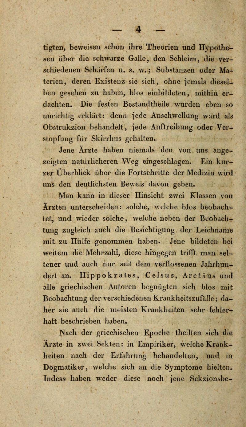 tigten, beweisen schon ihre Theorien und Hypothe- sen über die schwarze Galle, den Schleim, die ver- schiedenen Scharfen u. s. w.; Substanzen oder Ma- terien, deren Existenz sie sich, ohne jemals diesel- ben gesehen zu haben, blos einbildeten, mithin er- dachten. Die festen Bestandtheile wurden eben so unrichtig erklärt: denn jede Anschwellung ward als Obstrukzion behandelt, jede Auftreibung oder Ver- stopfung für Skirrhus gehalten. Jene Ärzte haben niemals den von uns ange- zeigten natürlicheren Weg eingeschlagen. Ein kur- zer Überblick über die Fortschritte der Medizin wird uns den deutlichsten Beweis davon geben. Man kann in dieser Hinsicht zwei Klassen von Ärzten unterscheiden: solche, welche blos beobach- tet, und wieder solche, welche neben der Beobach- tung zugleich auch die Besichtigung der Leichname mit zu Hülfe genommen haben. Jene bildeten bei weitem die Mehrzahl, diese hingegen trifft man sel- tener und auch nur seit dem verflossenen Jahrhun- dert an. Hippokrates, Celsus, Aretäus und alle griechischen Autoren begnügten sich blos mit Beobachtung der verschiedenen Krankheitszufälle; da- her sie auch die meisten Krankheiten sehr fehler- haft beschrieben haben. Nach der griechischen Epoche theilten sich die Ärzte in zwei Sekten: in Empiriker, welche Krank- heiten nach der Erfahrung behandelten, und in Dogmatiker, welche sich an die Symptome hielten. Indess haben weder diese noch jene Sekzionsbe-