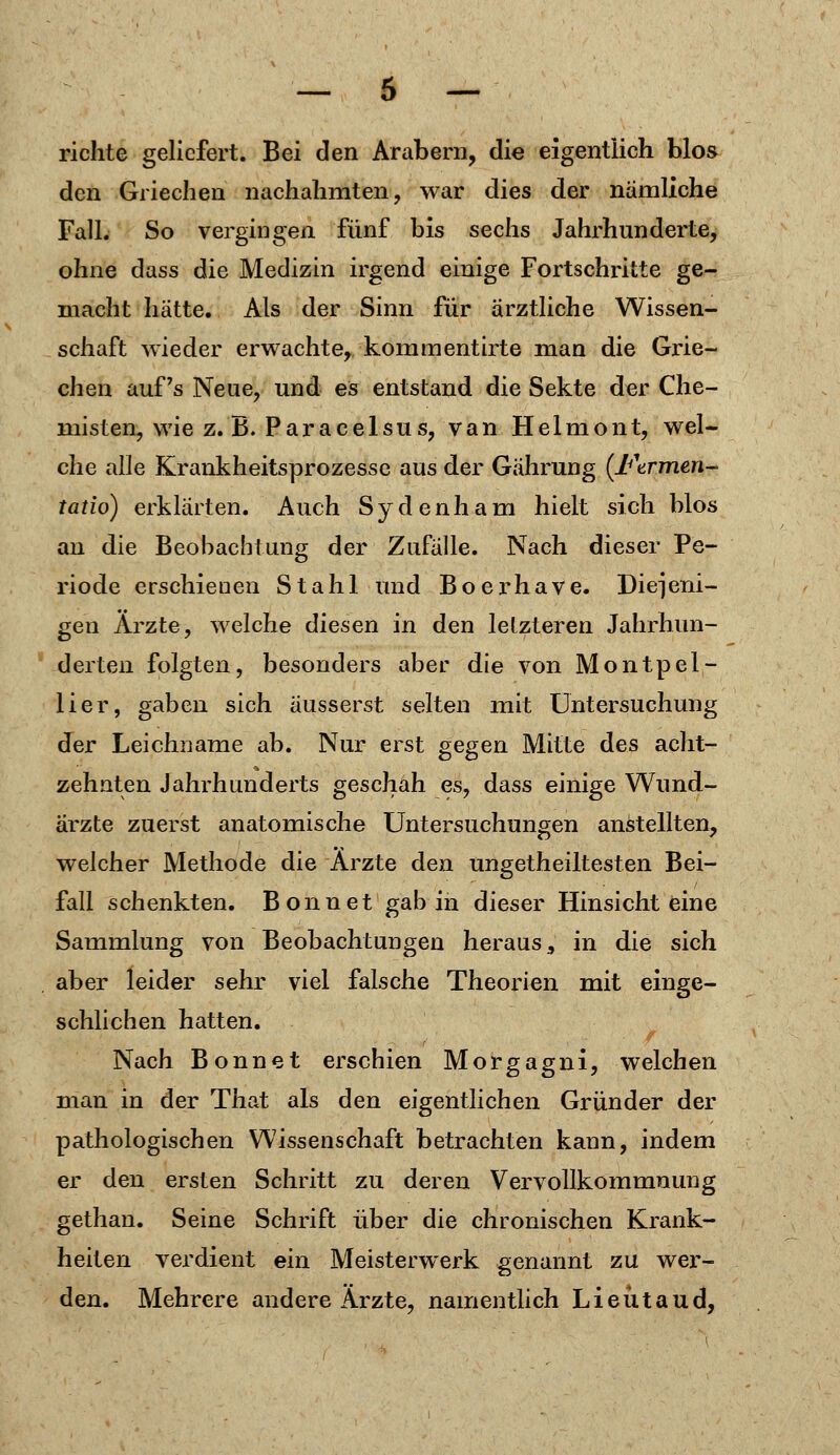 richte geliefert. Bei den Arabern, die eigentlich blos den Griechen nachahmten, war dies der nämliche Fall. So vergingen fünf bis sechs Jahrhunderte, ohne dass die Medizin irgend einige Fortschritte ge- macht hätte. Als der Sinn für ärztliche Wissen- schaft wieder erwachte, kommentirte man die Grie- chen auf's Neue, und es entstand die Sekte der Che- misten, wie z.B. Paracelsus, van Helmont, wel- che alle Krankheitsprozesse aus der Gährung (Ftrmen- tatio) erklärten. Auch Sydenham hielt sich blos an die Beobachtung der Zufälle. Nach dieser Pe- riode erschienen Stahl und Boerhave. Diejeni- gen Arzte, welche diesen in den letzteren Jahrhun- derten folgten, besonders aber die von Montpel- lier, gaben sich äusserst selten mit Untersuchung der Leichname ab. Nur erst gegen Mitte des acht- zehnten Jahrhunderts geschah es, dass einige Wund- ärzte zuerst anatomische Untersuchungen anstellten, welcher Methode die Arzte den ungeteiltesten Bei- fall schenkten. Bonn et gab in dieser Hinsicht eine Sammlung von Beobachtungen heraus, in die sich aber leider sehr viel falsche Theorien mit einge- schlichen hatten. Nach Bonnet erschien Morgagni, welchen man in der That als den eigentlichen Gründer der pathologischen Wissenschaft betrachten kann, indem er den ersten Schritt zu deren Vervollkommnung gethan. Seine Schrift über die chronischen Krank- heiten verdient ein Meisterwerk genannt zu wer- den. Mehrere andere Ärzte, namentlich Lieütaud,