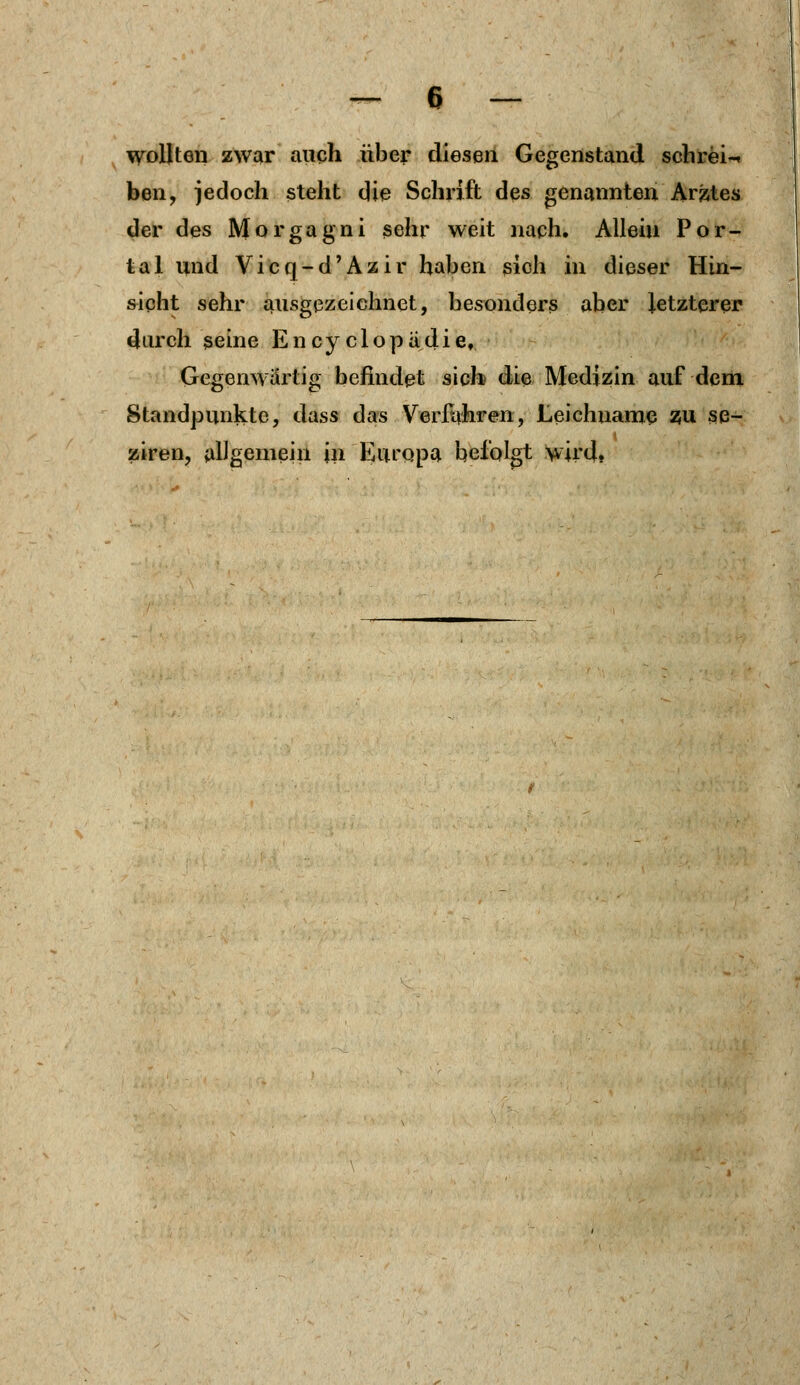 wollten zwar auch über diesen Gegenstand schreib ben, jedoch steht die Schrift des genannten Arztes der des Morgagni sehr weit nach. Allein Por- tal und Vicq-d'Azir haben sich in dieser Hin- sicht sehr ausgezeichnet, besonders aber letzterer durch seine Ency clopädie. Gegenwärtig befindet sich die Medizin auf dem Standpunkte, dass das Verfahren, Leichname zu se- ziren, allgemein in Europa befolgt wird,