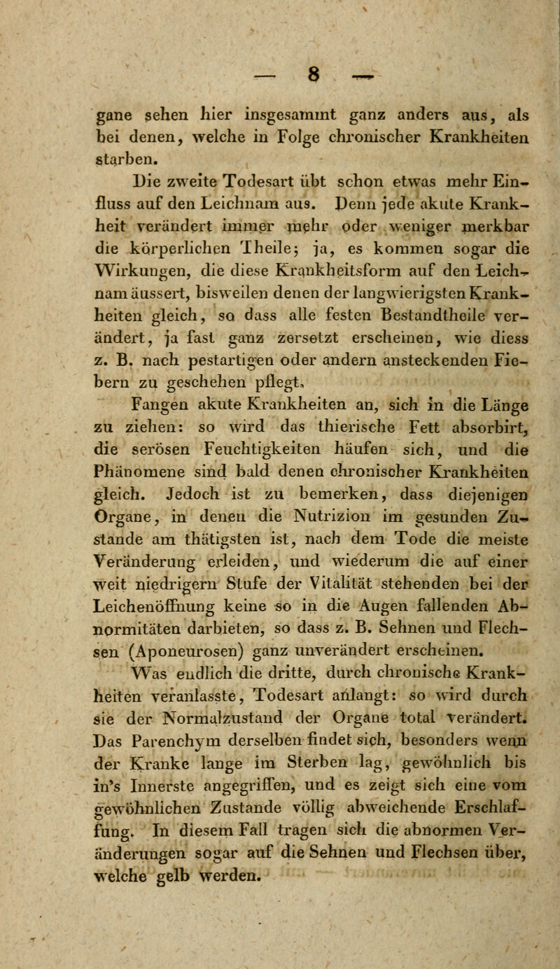 gane sehen hier insgesammt ganz anders aus, als bei denen, welche in Folge chronischer Krankheiten starben. Die zweite Todesart übt schon etwas mehr Ein- fluss auf den Leichnam aus. Denn jede akute Krank- heit verändert immer mehr oder weniger merkbar die körperlichen Theile; ja, es kommen sogar die Wirkungen, die diese Krankheitsform auf den Leiche nam äussert, bisweilen denen der langwierigsten Krank- heiten gleich, so dass alle festen Bestandtheile ver- ändert, ja fast ganz zersetzt erscheinen, wie diess z. B. nach pestartigen oder andern ansteckenden Fie- bern zu geschehen pflegt, Fangen akute Krankheiten an, sich in die Länge zu ziehen: so wird das thierische Fett absorbirt, die serösen Feuchtigkeiten häufen sich, und die Phänomene sind bald denen chronischer Krankheiten gleich. Jedoch ist zu bemerken, dass diejenigen Organe, in denen die Nutrizion im gesunden Zu^. stände am thätigsten ist, nach dem Tode die meiste Veränderung erleiden, und wiederum die auf einer weit niedrigem Stufe der Vitalität stehenden bei der Leichenöffnung keine so in die Augen fallenden Ab- normitäten darbieten, so dass z. B. Sehnen und Flech- sen (Aponeurosen) ganz unverändert erscheinen. Was endlich die dritte, durch chronische Krank- heiten veranlasste, Todesart anlangt: so wird durch sie der Normalzustand der Organe total rerändert. Das Parenchym derselben findet sich, besonders wenn der Kranke lange im Sterben lag, gewöhnlich bis in's Innerste angegriffen, und es zeigt sich eine vom gewöhnlichen Zustande völlig abweichende Erschlaf- fung» In diesem Fall tragen sich die abnormen Ver- änderungen sogar auf die Sehnen und Flechsen über, welche gelb werden.